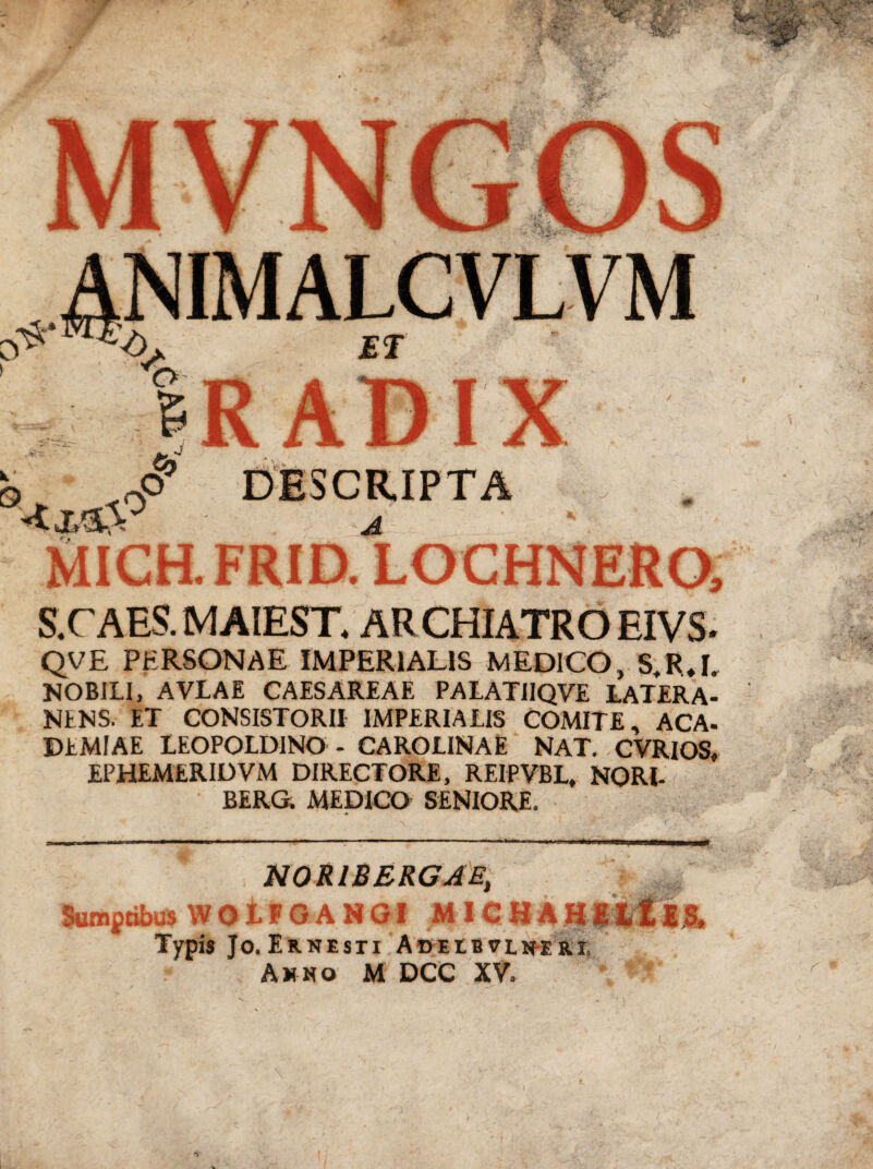 MICH. FRID. S.CAES.MAIEST. ARCHIATRO EIVS. QVE PERSONAE IMPERIALIS MEDICO, S.RJ, NOBILI, AVLAE CAESAREAE PALATIIQVE LATERA- NtNS. ET CONSISTORII IMPERIALIS COMITE, ACA- DEMIAE IEOPOLDINO - CAROLINAE NAT. CVRIOS* EPHEMERIDVM DIRECTORE, REIPVBL, NORl- BERG; MEDICO SENIORE. N0R1BERGAE, Sumptibus WOLFGANGI MICHAH Typis Jo. Ernesti Adeeb vln-e ri, Ahno M DCC XV.