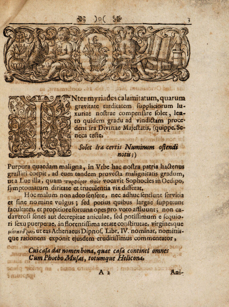 yriades calamitatum, quarum gravitate tarditatem fuppbciorum lu¬ xuriae noftrae compen(are (olet, lea- quidem gradu ad vindiffam proce- is ira Divinae Majeftaris* (quippe* Se¬ neca terte* Solet Ira certis Numinum oftendi notis;) Purpura quaedam maligna, in Vrbe hac noftra patria ha&enug graflari coepit, ad cum tandem provedla malignitatis gradum, uca Lue illa, quam wu^o^ov ®m vocavit Sophocles in Oedipo, lympcotnatum diritate et truculentia vix differat* Hoc malum non adeo (enfere, nec adhucientiunt fervida et fine nomine vulgus ; fed potius quibus largae (oppetunt facultates, et propitiore fortuna opes pro voto affluunt; non ca» daverofi (enes aut decrepitae aniculae, fed potiflimum e fequio* ri lexu puerperae, in florentiflima aetateconftitutae, virginesque (Azv&vfyeu.i ut eas Athenaeus Dipnof Libr* IV. nominat, nominig- que rationem exponit ejusdem eruditiffimus commentator» Cuicafa dat nomen bona, quae cafa continet omnes Cum Phoebo Mufas, totumque Helie onoa Ani-