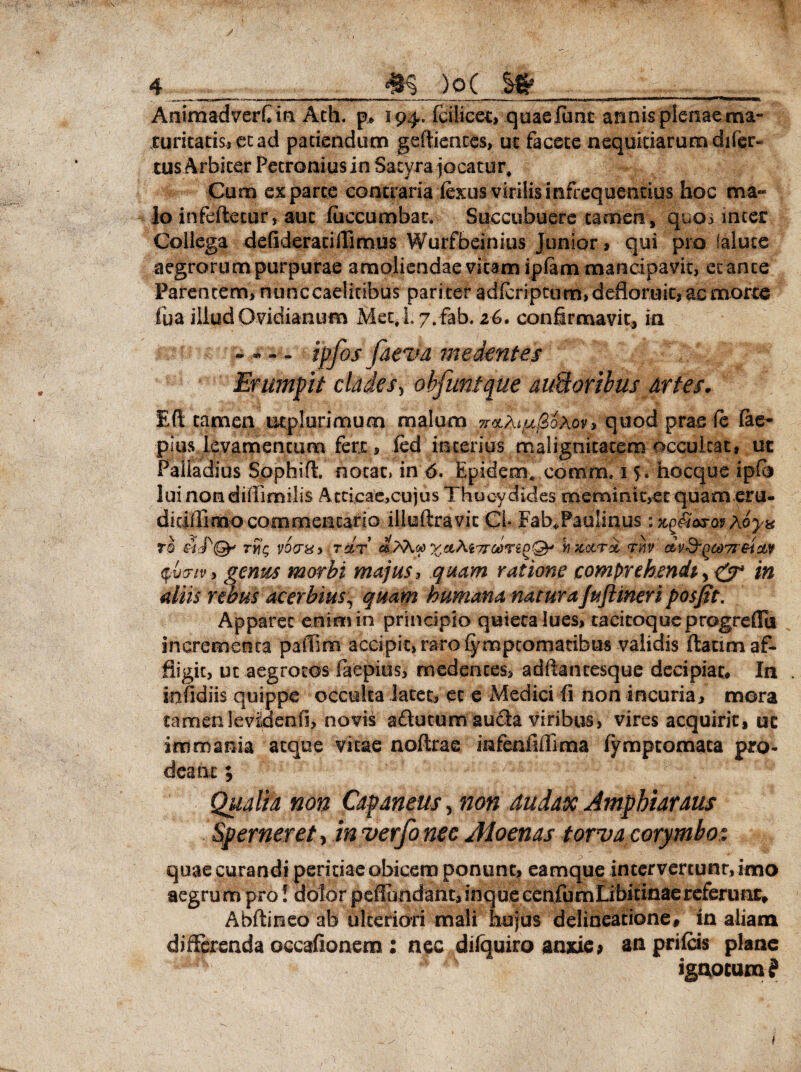 AnimadverC in Ath. p* 194, fcilicet, quaelunt annis plenae ma- turitatis,etad patiendum geftiences, ut facete nequitiarum difer- .tus Arbiter Petronius in Satyra jocatur. Cum exparte contraria iexus virilis infrequcntius hoc ma» Io infeftetur, aut fuccumbar. Succubuere tamen , quos inter Collega defideratilTimus Wurfbeinius Junior , qui pro laluce aegrorum purpurae amoliendae vicam iplam mancipavit, et ante Parentem, nunccaelitibus pariter adfcriptum, defloruit, ac morte fua illud Ovidianum Met.L7.fab. 26. confirmavit, in ipfosfaeva medentes Erumpit clades> objimtque avM oribus Artes. E fi: tamen utplurimum malum TrotA^oAoy, quod prae fe lae- pjus levamentum fert, ied interius malignitatem occulcat, ut Palladius Sophifl. notat, in 6. Epidem* comm, 15 . hocque ipfij lui nondiflimilis Attieae,cujus Thucydides memintt,etquameru- dicilfimo commentario illuftravic Cl» Fahffaulinus ixgk&jw Myu TO TY{r VOPHy TClT XetAiTToinq®' b X,0tT% TM CLV&QCdTlBidW iv y genus morbi majus, quam ratione comprehendi, edT in diis rebus acerbius, quam humana naturajuftmeri posjtt. Apparet enim in principio quieta lues, tacitoque progreffu incrementa paffnii accipit, raro {ympcomacibus validis ftatim af¬ fligit, ut aegrotos (aepius, medentes, adftantesque decipiat* In . infidiis quippe occulta latet, ec e Medici fi non incuria, mora tamenlevMenfi, novis a&ucum au&a viribus, vires acquirit, ut immania atque vitae noftrae mfeafiflima fymptomata pro¬ deant ; Qualia non Capaneus, non dudax Amphiaraus Sperneret, in verfo nec Aloenas torva corymbos quae curandi peritiae obicem ponunt, eamque intervertunt, imo aegrum pro! dolor peffiMidant,inquecenfumLibitmaerefemnt* Abftineo ab ulteriori mali hujus delineatione# in aliam differenda occafionem : nec dilquiro anxie; an prilcis plane ignotum? /