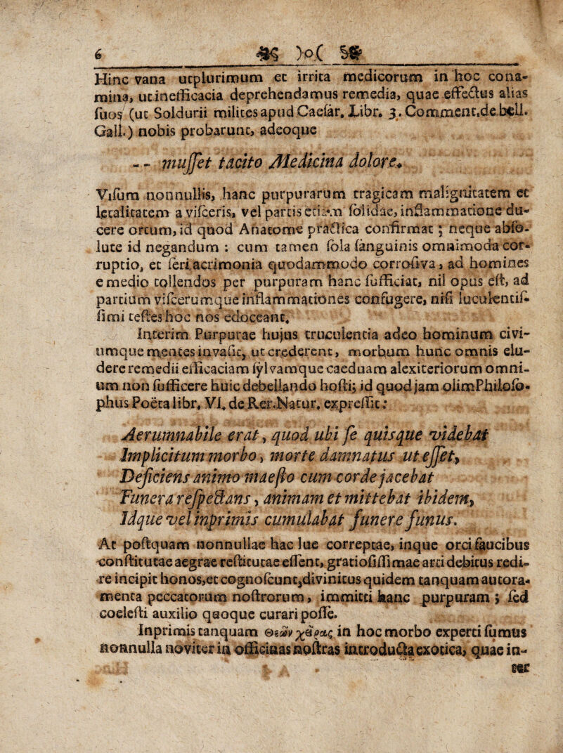 I Hinc vana ucpluriiBum ec irrita medicorum in hoc cona¬ mina, utinefficacia deprehendamus remedia, quae effedus alias fuo$ (ut Soldurii milites apudCaefar. Xibr* 3. Commenc,de.b$ll. Gali) nobis probarunt, adeoque - - mujjet trnto Me ditius datore* Vifum nonnullis, hanc purpurarum tragicam malignitatem ec letalitacem a vifceris, vel partis cSivn' fbiidae, inflammatione du¬ cere ortum, id quod Ahacome praOica confirmat; neque abfo- lute id negandum : cum carneo iola (anguinis omnimoda cor¬ ruptio, et ieiiacrimonia quodammodo corrollva, ad homines e medio tollendos per purpuram hanc (officiat, nil opus eft, ad partium vifcerumque inflammationes confugere, nrfi lucutencik limi refles hoc nos edoceant; Interim Purpurae hujus truculentia adeo hominum civi- uroque n\.ences iavailq ut crederent, morbum hunc omnis elu¬ dere remedii efficaciam fylvamque caeduam alexiteriorum omni¬ um non (officere huic debellando hqfti; id quod jam oiimPhilolb* piius Poeta libr* VI, de Rer,Natur, e^pr effit; Aerumnabile erat y quod ubi fe quisque videbat Implicitum morbo > morte damnatus utejfiet> Deficiens animo maefio cum corde jacebat Funera refpe&ans 5 animam et mittebat ibidem, idque vel inprimis cumulabat funere funus. At poftquam nonnullae hac lue correptae, inque orcifaucibus conflit ucae aegrae rcftitucae effient, gratiofiffiimae arci debitus redi¬ re incipit honos,ec cognofcuntjdivinitus quidem tanquam aucora* menta peccatorum noftrorum, immitti hanc purpuram > ied codefti auxilio quoque curari pofle. Inprimis tanquam in hoc morbo experti fumus nonnulla no viter ia oiiciaas noftras iatrodu£|a exotica, quae in¬ ter