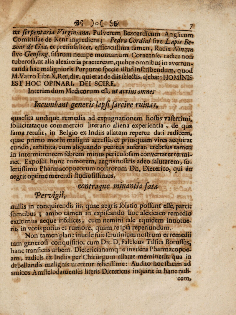 ter ferpentaria Firginiana, Pulverem Bezoardicum Anglicum Comici da e de Kenc ingrediens; Pedra Cordial five Lapis Be- zoarde Goa> ec preriofa licet, efficaciffima tamen, Radix Ninzm five Genfeng fifarumnempe montanum Coraeenfe, radicenon tuberofa,uc alia alexiceria praeteream,quibus omnibus in averrun¬ canda hac malignioris Purpurae (pecie illud in,(cribendum, quod M. Varro Libr.X*Rer4di v. qui erat de diis fele&is, ajebat: HOMINIS EST HOC OPINARI, DEI SCIRE, Incerira dum Medicorum eft, ut aerrnomnes Incumbant generis lapfifarcire ruinas\ quaefica undique remedia ad expugnationem hoffis vaferrimi*, follicitacaque commercio literario aliena experienda , de qua fama retulit, in Belgio ex Indiis allatam repertu dari radicem, quae primo morbi maligni accefiu,et priusquam vires acquirat eundo, exhibita, eum aliquando penitus auferat, crebrius tamen' in intermittentem febrem minus periculofam convertat et termi¬ net. Expofui hunc rumorem, aegris noftris adeo falutarem , fb- lertiflimo Pharmacopoeorum noftrorum Dn# Dieterico, qui do aegris optime merendi ftudiofiiTiraus, tontraque minantia fata Tervigih nullis in conquirendis iis, quae aegris fblatio pbflunt efie, parcit -Tumcibus ; ambo tamen in expifeando hoc alexicaco remedio extitimus aeque infelices, cum nemini cale equidem innotue¬ rit, in votis potius et rumore* quam reipia reperiundum. Non tamen plane inutile fuit ferudniumnoftrum etremedii tam generofi conquifitio, cumDN.D^Falckius Tilfica Boruflus, hanc tranfiensurbem■ Dietericianamqinvilens Pharmacopoe- am, radicis ex Indiis per Chirurgum allatae meminerit, qua in debellandis malignis uteretur feliciffime: Audito hocftacim ad amicos Amftelodamenfes liceris Diecericus inquirit in hanc radi¬ cem*