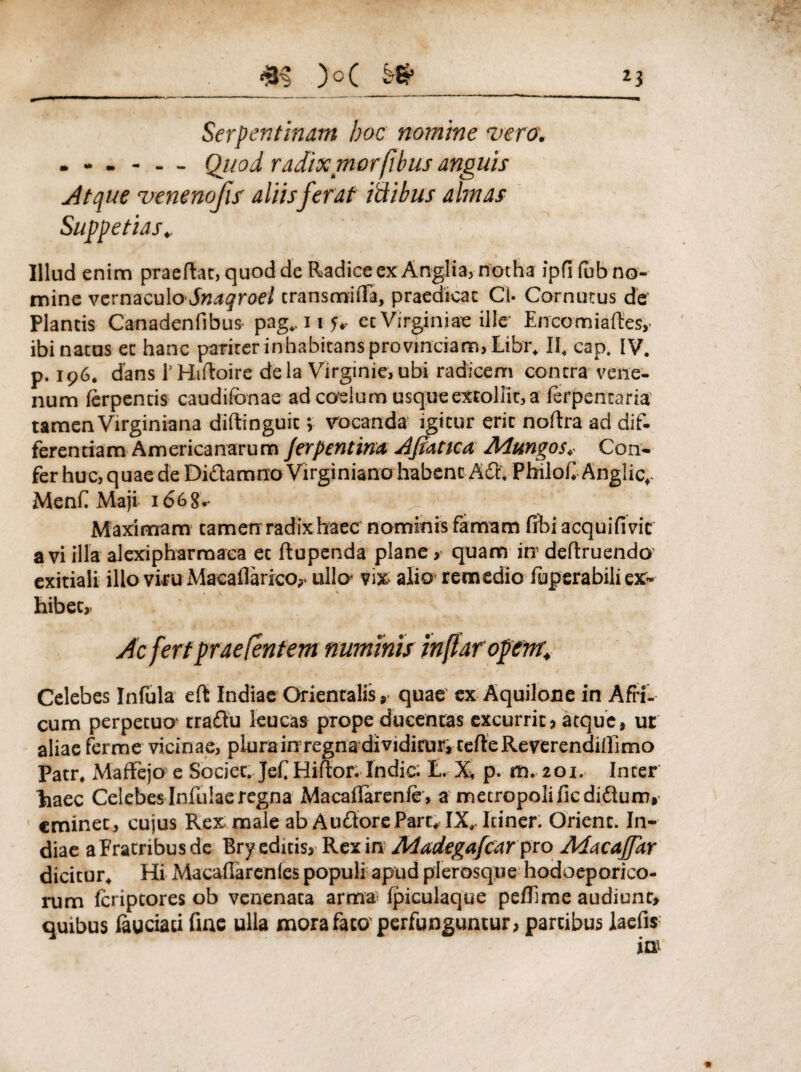 Serpentinam hoc nomine vera. ... - . _ Quo i radix mor/ibus anguis Atque venenofis aliisferat ictibus almas Illud enim praeftat, quod de Radice ex Anglia, notha ipfifub no¬ mine vernaculo Snaqroel transmiila, praedicat Cl- Cornutus de Plantis Canadenfibus- pag.. 11 5.. ec Virginiae ille' Encomiartes,. ibi natus ec hanc pariter inhabitans provinciam, Libr, II. cap. IV. p. 196. dans P Hirtoire dela Virginie, ubi radicem contra vene¬ num lerpentis caudifonae ad coelum usque extollit, a ferpencaria tamen Virginiana diftinguit> vocanda igitur erit nortra ad dif¬ ferentiam Americanarum /erpentim Afiatica Alungos. Con¬ fer huc, quae de Didamno Virginiano habent Ad. PhiloC Anglic, Meni. Maji 1 <568. ‘ , ' Maximam tamen radix haec nominis famam fihi acquifivic avi illa alexipharmaea et ftupenda plane, quam in’ deftruendo exitiali illo viru Macaflarico,. ulla vix. alio remedio luperabili ex¬ hibet,. Ac fert praebentem numinis inflar opem; Celebes Infula eft Indiae Orientalis, quae ex Aquilone in Afri’;, cum perpetuo- tradu leucas prope ducentas excurrit, atque, ut aliae ferme vicinae, plura in regna dividitur, terte Reverendilllmo Patr. MafFejo e Societ. Jef Hirtor. Indic. L. X, p. m. 201. Inter haec Celebes Infulae regna Macartarenie, a metropoli ficdidum, eminet, cujus Rex male ab Audore Part» IX. Itiner. Orient. In¬ diae a Fratribus de Bryeduis, Rex in Adadegafcar pro AdacaJJkr dicitur. Hi Macartarenles populi apud plerosqne hodoeporico¬ rum fcriptores ob venenata armai Ipiculaque pertime audiunt, quibus lauciati fine ulla mora fato perfunguntur, partibus laefis