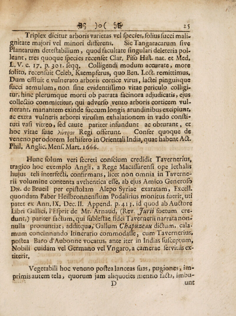 __ <&§ )p( _*S Triplex dicitur arboris varietas vel fpecies, folius fucci mali¬ gnitate majori vel minori differens, SicTangaracarum five Plantarum deteftabiiium , quod facultate lingulari deieteria pol¬ leant, tres quoque fpecies recenfet Clar. Pilo Hift. nat. ec Med* 1» V. c. 17, p. 301. leqq4 Colligendi modum accurate, more folito, recenfait Celeb, Kaempferus, quo Ben. Lech remittimus* Dum effluit e vulnerato arboris cortice virus, la&ei pinguisque fucci aemulum, non fine evidentiffimo vitae periculo colligi¬ tur, hinc plerumque morti ob patrata facinora adjudicatis, ejus colle&io committitur, qui adverfo .vento arboris corticem vul¬ nerant, manantem exinde faecum longis arundinibusexeipiuat, ac extra vulneris arborei virofam exhalationem in vado confli- tuti vafi vitreo, fed caute pariter infundunt ac obturant, ec hoc vitae faae avt^ov Regi offerunt. Confer quoque de veneno per odorem lethifero in Orientali India, quae habent Adh Phil* Anglic,Menf Mart. 1666, Hunc folum veri fecreti confcium credidit Tavernerius, tragico hoc exemplo Angii, a Rege Macaflarenfi ope iethalis hujus teli incerfedi, confirmans, licet non omnia in Taverne- rii volumine contenta avthencica efle, ab ejus Amico Generofb Dn. deBrueil per epiftolam Alepo Syriae exaratam, Excel!, quondam Faber Heilbronnenfium Podalirius monitus fuerit, uti patet ex AnnJX, Dec.II. Append. p.413. id quod abAudlore Libri Gallici, TEfprit de Mr. Arnaud, (Rev, Juni foetum cre¬ dunt,) pariter fadum^qui fableftae fidei Tavernerii narrata non¬ nulla pronuntiat, additqua,'Gallum Chdpuzeau didtum, cala¬ mum concinnando Itinerario commodaffe3 cum Tavernerius» poltea Baro d’Aubonne vocatus, ante iter in Indias fufeeptum, Nobili cuidam vel Germano vel Vngaro, a camerae ierviuisex- titerit. Vegetabili hoc veneno poftea lanceas fuas, pugiones, im¬ primis autem tela, quorum jam aliquoties mentio fadta, imbu- .D une