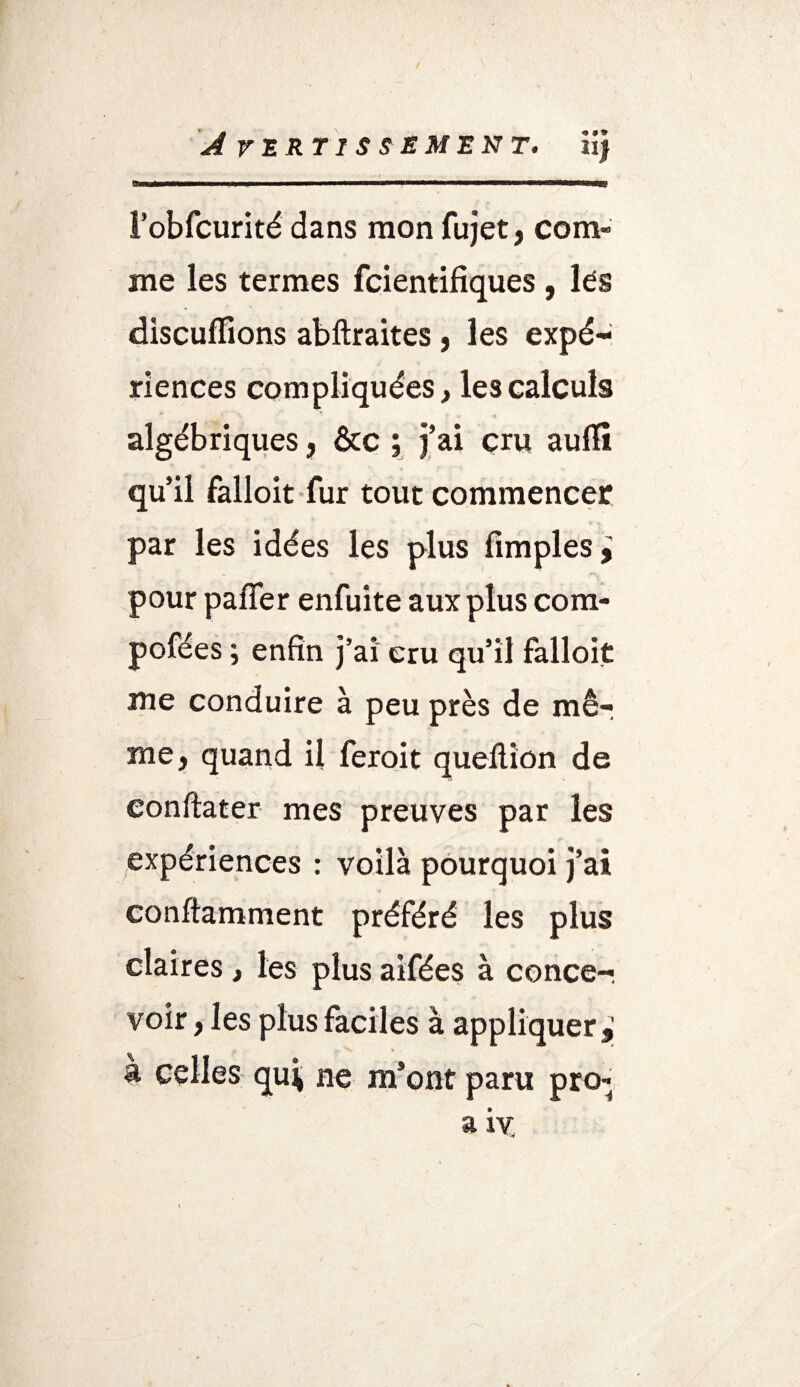 l’obfcurité dans mon fujet, com¬ me les termes fcientifiques , lés discufiions abftraites, les expé¬ riences compliquées, les calculs algébriques, &c ; j’ai cru auflt qu’il falloit fur tout commencer par les idées les plus Amples,; pour pafler enfuite aux plus com- pofées ; enfin j’ai cru qu’il falloit me conduire à peu près de mê¬ me, quand il feroit queflion de eonftater mes preuves par les expériences : voilà pourquoi j’ai conftamment préféré les plus claires , les plus aifées à conce¬ voir , les plus faciles à appliquer,] a celles qui ne m’ont paru pro- a iv