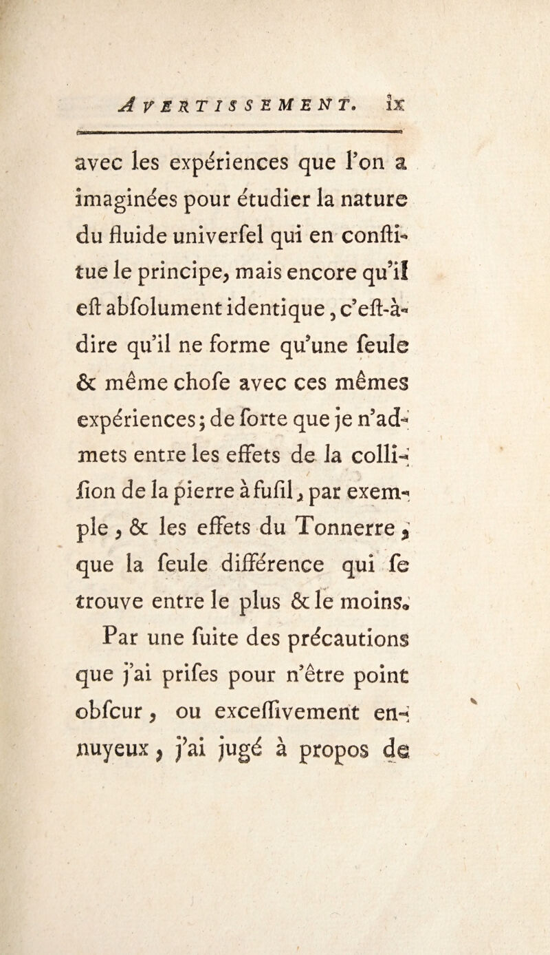 Avertissement. îx i»rnwm- rr !■ i ru in ■■ —— —— ■■■ —— avec les expériences que l’on a imaginées pour étudier la nature du fluide univerfel qui en confti- tue le principe, mais encore qu’il eft abfolument identique, c’eft-à» dire qu’il ne forme qu’une feule & même chofe avec ces mêmes expériences ; de forte que je n’ad- mets entre les effets de la colli- -4 / ' % lion de la pierre à fufil, par exem¬ ple , & les effets du Tonnerre * que la feule différence qui fe trouve entre le plus & le moins» Par une fuite des précautions que j’ai prifes pour n’être point obfcur, ou exceflivement en-* nuyeux, j’ai jugé à propos de