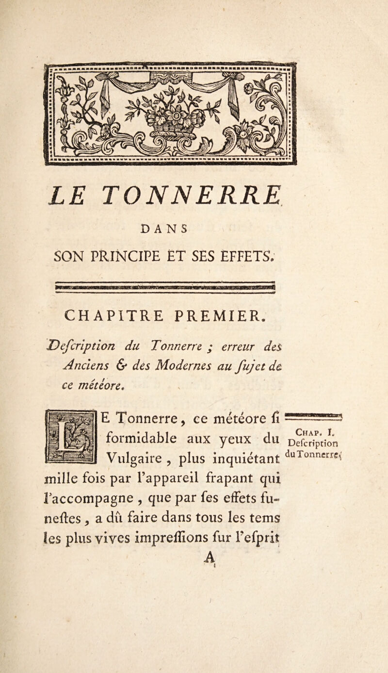 DANS SON PRINCIPE ET SES EFFETS. CHAPITRE PREMIER. Defcription du Tonnerre ; erreur des Anciens & des Modernes au fujet de ce météore. Chap. I. ion E Tonnerre, ee météore fî formidable aux yeux du Defcript Vulgaire , plus inquiétant uuTonne!:re< mille fois par l’appareil frapant qui f accompagne , que par fes effets fu- neftes , a dû faire dans tous les tems les plus vives impreffions fur Pefprit A