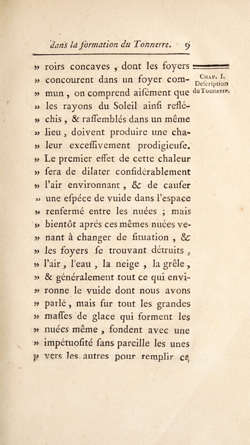 » roirs concaves , dont les foyers » concourent dans un foyer com- » mun , on comprend aifément que s? les rayons du Soleil ainfi reflé- n chis , & raffemblés dans un même 33 lieu , doivent produire une cha- » leur exceffivement prodigieufe* » Le premier effet de cette chaleur »> fera de dilater conlidérablement » l’air environnant, & de caufer une efpéce de vuide dans l'espace renfermé entre les nuées ; mais »> bientôt après ces mêmes nuées ve- » nant à changer de fituation , & » les foyers fe trouvant détruits 9 *> l’air ^ leau , la neige , la grêle ^ & généralement tout ce qui envi- *> ronne le vuide dont nous avons » » parlé, mais fur tout les grandes » maffes de glace qui forment les »> nuées même , fondent avec une s* impétuofité fans pareille les unes p vers les autres pour remplir ce Chap. I. Defcription du Tonner