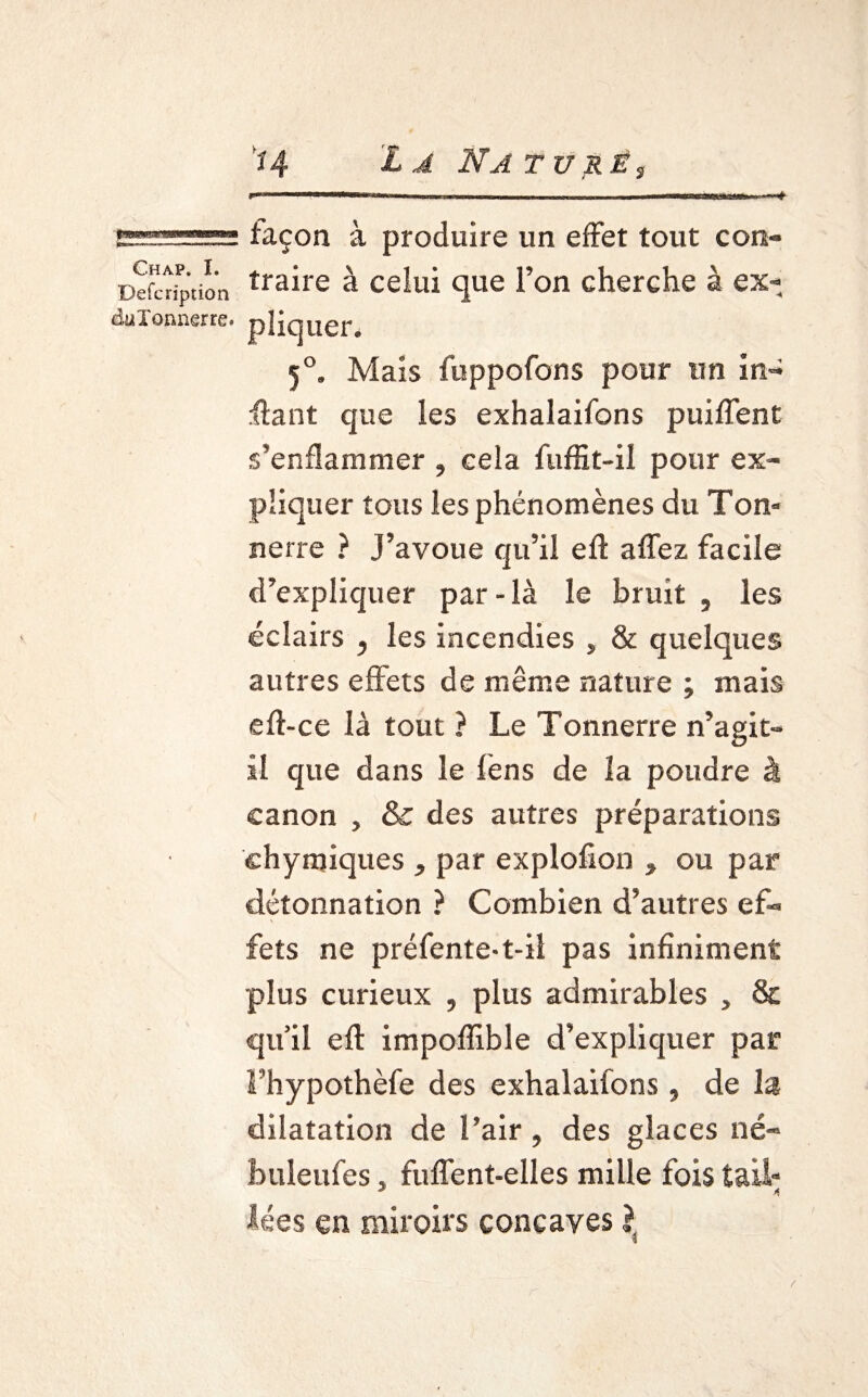 Chap. I. Defcription düîonnerre. façon à produire un effet tout con¬ traire à celui que l’on cherche à ex¬ pliquer. 50. Mais fuppofons pour un in¬ fant que les exhalaifons puiffent s’enflammer , cela fuffit-il pour ex¬ pliquer tous les phénomènes du Ton* nerre ? J’avoue qu’il efl affez facile d’expliquer par-là le bruit , les éclairs , les incendies , & quelques autres effets de même nature ; mais efl-ce là tout ) Le Tonnerre n’agit- il que dans le fens de la poudre à canon , & des autres préparations chymiques , par explofion , ou par détonnation ? Combien d’autres ef¬ fets ne préfente-t-il pas infiniment plus curieux , plus admirables , & qu’il efl impoffible d’expliquer par Fhypothèfe des exhalaifons , de la dilatation de l’air, des glaces né- buleufes » fuffent-elles mille fois tail- lées en miroirs concaves l i /