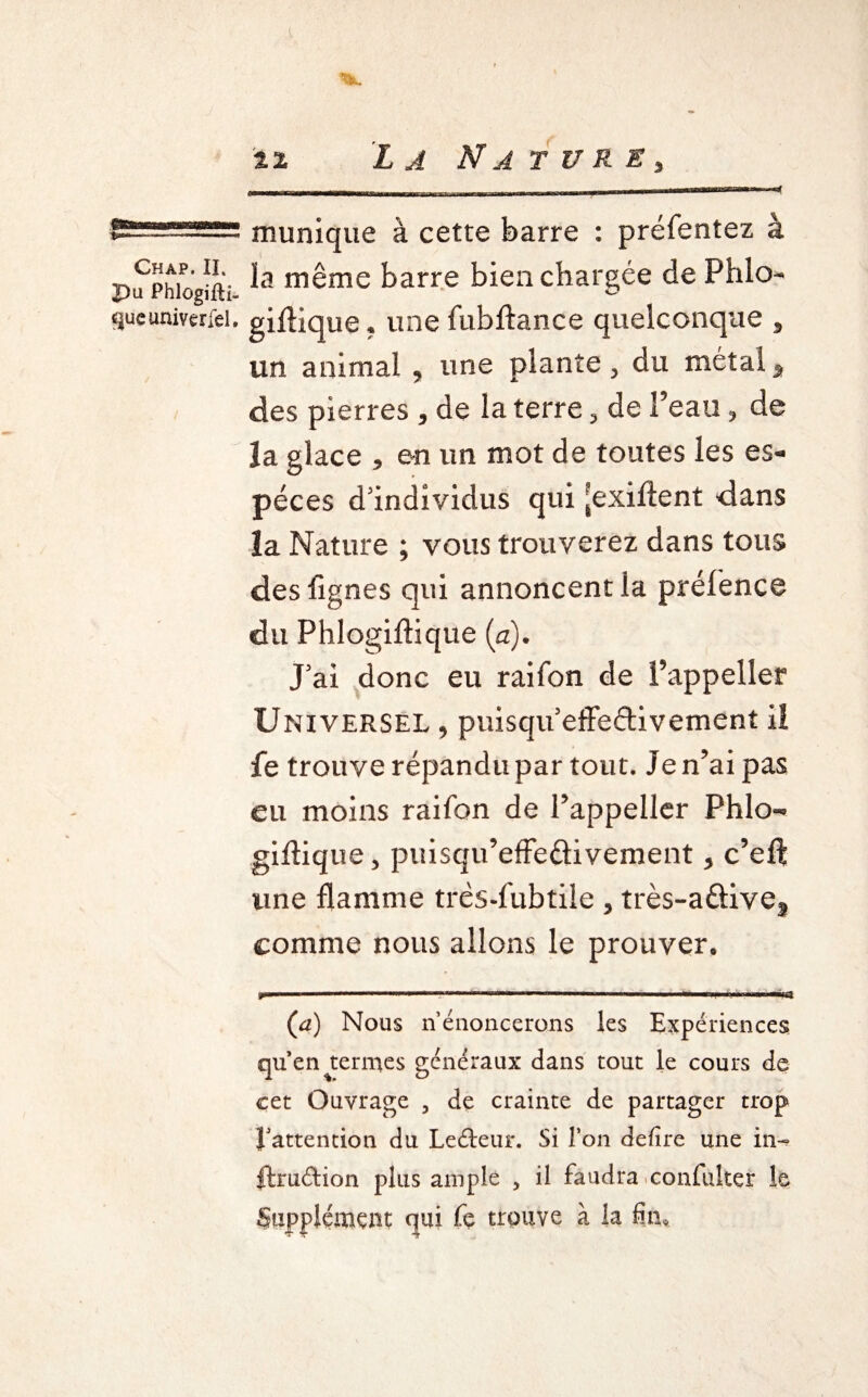 ..... —“—--- Chap. II. pu Phlogifti- queuniverfel. mimique à cette barre : préfentez à la même barre bien chargée de Phlo gifHque ? une fubftance quelconque 5 un animal 9 une plante > du métal * des pierres * de la terre 3 de Peau 3 de la glace * en un mot de toutes les es¬ peces d'individus qui [exiflent dans la Nature ; vous trouverez dans tous des lignes qui annoncent la préfence du Phlogiftique (a). J'ai donc eu raifon de Pappeller Universel , puisqu’effedivement il fe trouve répandu par tout. Je n’ai pas eu moins raifon de Pappeller Phlo- gifHque* puisqu’effedivement > c’eft une flamme trés-fubtile , très-adivef comme nous allons le prouver. »«■.. III l. H ■■ .. .. I '|| I. .11.■ «fl (a) Nous n’énoncerons les Expériences quen termes généraux dans tout le cours de cet Ouvrage , de crainte de partager trop l’attention du Leéteur. Si Ton defire une in- ftruétion plus ample , il faudra confuker le Supplément qui fe trouve à la fin.