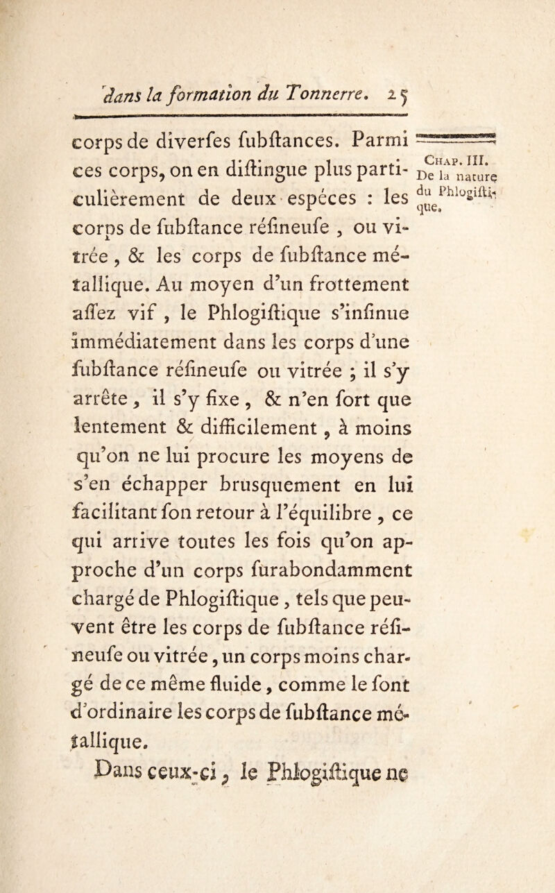 corps de diyerfes fubftances. Parmi J’/I‘ 1 *»*■* Chap. III. ces corps, on en diitingue plus parti- De la naturç culièrernent de deux espèces : les corps de fubftance réfineufe 5 ou vi¬ trée , & les corps de fubftance mé¬ tallique. Au moyen d’un frottement affez vif , le Phîogiftique s’infinue immédiatement dans les corps d une fubftance réfineufe ou vitrée ; il s’y arrête , il s’y fixe , & n’en fort que lentement & difficilement , à moins qu’on ne lui procure les moyens de s’en échapper brusquement en lui facilitant fon retour à l’équilibre , ce qui arrive toutes les fois qu’on ap¬ proche d’un corps furabondamment chargé de Phîogiftique , tels que peu¬ vent être les corps de fubftance réfi¬ neufe ou vitrée, un corps moins char-» gé de ce même fluide, comme le font d’ordinaire les corps de fubftance mé¬ tallique. Dans ceux-ci P le Phîogiftique ne