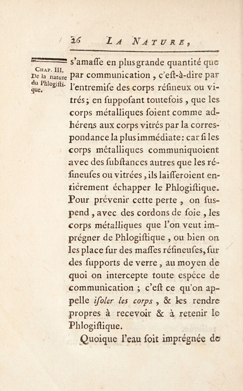 s’amaffe en plus grande quantité que Chap, III, . , „ . De la nature Par communication , c elt-à-dire par quefhl°s'ftl l’entremife des corps réfineux ou vi¬ trés ; en fuppofant toutefois , que les corps métalliques foient comme ad- hérens aux corps vitrés par la corres¬ pondance la plus immédiate: car fi les corps métalliques communiquoient avec des fubftances autres que les ré- fineufes ou vitrées, ils iaifleroient en¬ tièrement échapper le Phlogiflique» Pour prévenir cette perte , on fus- pend , avec des cordons de foie , les corps métalliques que l’on veut im¬ prégner de Phlogiflique , ou bien on les place fur des mafles réfineufes, fur des fupports de verre , au moyen de quoi on intercepte toute espèce de communication ; c’efl ce qu’on ap¬ pelle ifoler les corps , & ks rendre propres à recevoir & à retenir le Phlogiflique. Quoique l’eau foit imprégnée de