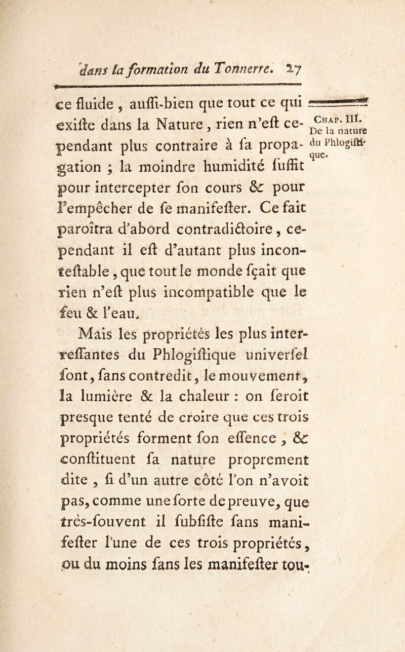 w ce fluide , aufll-bien que tout ce qui exifte dans la Nature , rien n’elt ce- pendant plus contraire à la propa- du rhiogiiti- gation ; la moindre humidité liiffit pour intercepter fon cours &c pour Fempêcher de le manifefter. Ce fait paroîtra d’abord contradiftoire, ce¬ pendant il eft d’autant plus incon- îeftable , que tout le monde fçait que rien n’efl: plus incompatible que le feu & l’eau. Mais les propriétés les plus inter- relTantes du Phlogillique univerfel font, fans contredit, le mouvement, la lumière & la chaleur : on feroit presque tenté de croire que ces trois propriétés forment fon effence , & conftituent fa nature proprement dite , fi d’un autre côté l’on n’avoit pas, comme une forte de preuve, que îrès-fouvent il fublifte fans mani- fefter l’une de ces trois propriétés, ou du moins fans les manifefter tou-