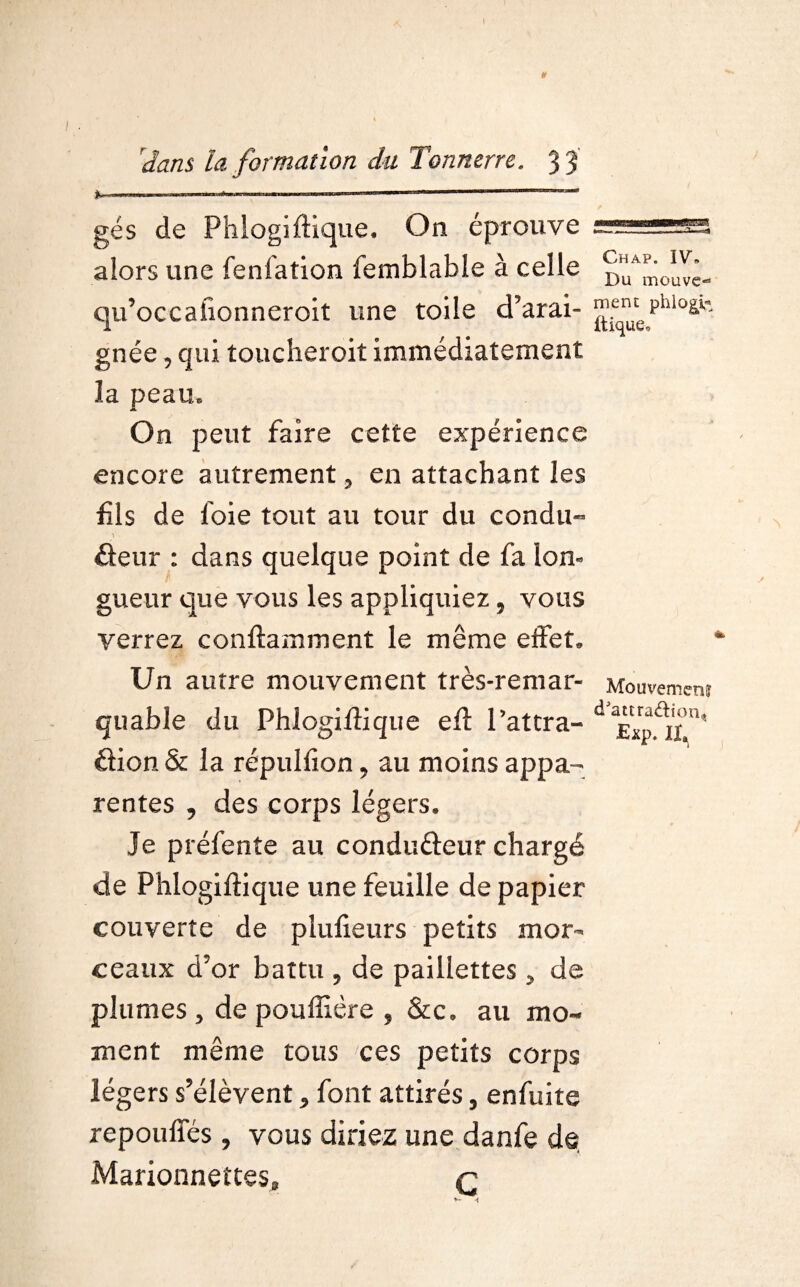 y \dans la formation du Tonnerre. 3 3 gés de Phlogiftique. On éprouve alors une fenfation femblable à celle ^mcmve- qu’occahonnerolt une toile d’arai- ^u^phio^ gnée, qui toucheroit immédiatement ia peau. On peut faire cette expérience encore autrement 5 en attachant les fis de foie tout au tour du condii- deur : dans quelque point de fa lon¬ gueur que vous les appliquiez, vous verrez conftamment le même effet. Un autre mouvement très-remar- Mouvement quable du Phlogiftique eft Paîtra- da£Xp^u' dion & la répulfion, au moins appa¬ rentes , des corps légers, le prélente au condudeur chargé de Phlogiftique une feuille de papier couverte de plufieurs petits mor¬ ceaux d’or battu 5 de paillettes > de plumes , de poufliêre , &c, au mo¬ ment même tous ces petits corps légers s’élèvent > font attirés, enfuite repouffés , vous diriez une danfe de Marionnettes, q