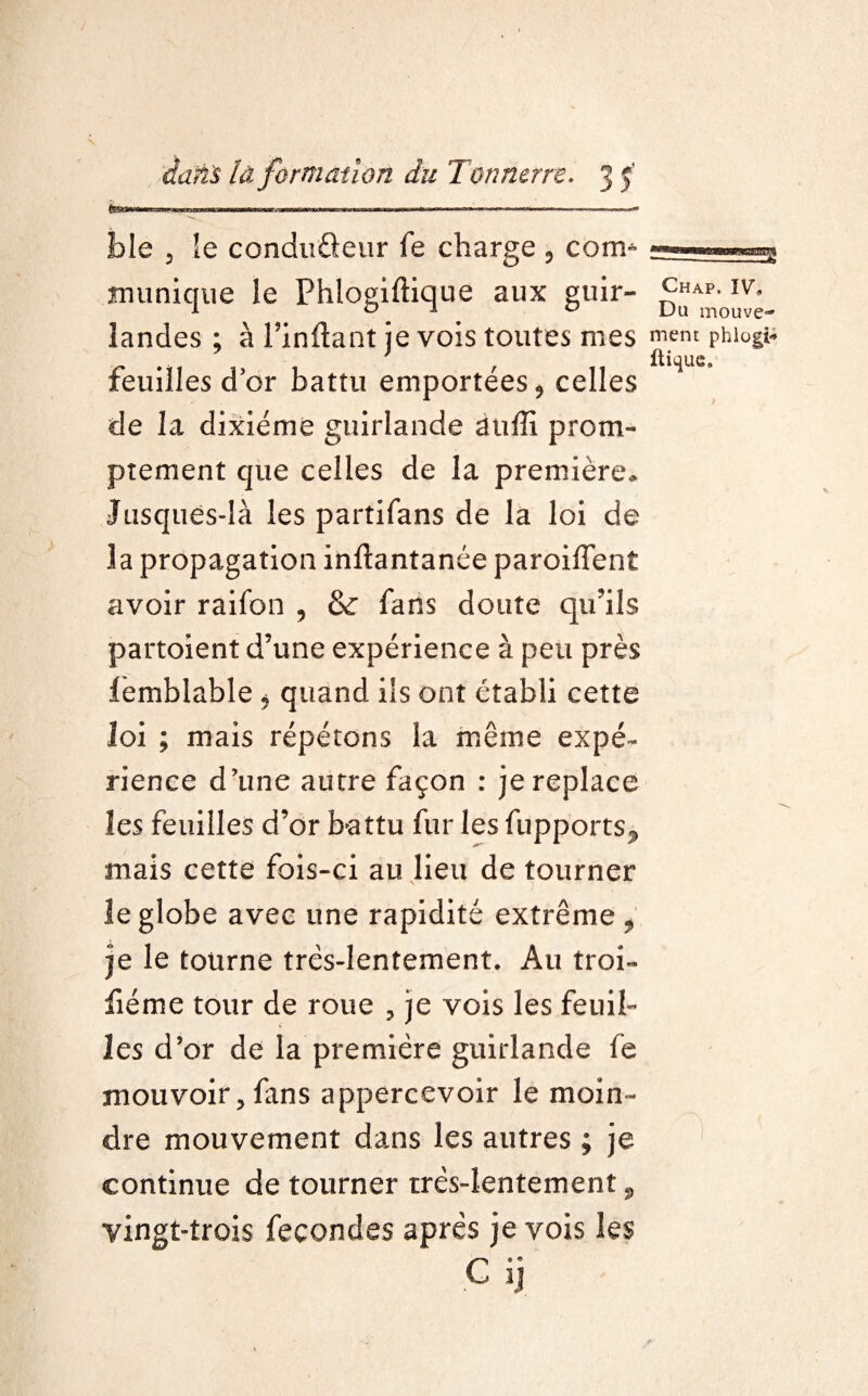 ble 3 le conduûeur fe charge 9 corm mimique le Fhlogiftique aux guir- landes ; à l’inftant je vois toutes mes mem phiogi- Feuilles dor battu emportées * celles de la dixiéme guirlande âtiffi prom¬ ptement que celles de la première* Jusques-là les partifans de la loi de la propagation inftantanée paroiflent avoir raifon , & Fans doute qu’ils partoient d’une expérience à peu près femblable * quand ils ont établi cette loi ; mais répétons la même expé¬ rience d’une autre façon : je replace les feuilles d’or battu fur les fupports^ mais cette fois-ci au lieu de tourner le globe avec une rapidité extrême * je le tourne très-lentement. Au troi- fiéme tour de roue 3 je vois les feuil¬ les d’or de la première guirlande fe mouvoir 3 fans appercevoir le moin¬ dre mouvement dans les autres ; je continue de tourner très-lentement 9 vingt-trois fécondés après je vois les C ij