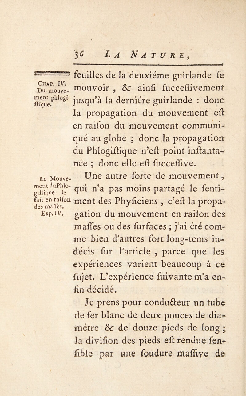 3 £ X ^ Nature? feuilles de la deuxième guirlande fe Du^nouve- mouvoir , & ainfi fucceffivement ük]ue.rhl°Sl* jusqu’à la dernière guirlande : donc la propagation du mouvement eft en raifon du mouvement communi¬ qué au globe ; donc la propagation du Phlogiftique n’eft point inftanîa- née ; donc elle eft fuccefftve. Le Mouve- Une autre forte de mouvement » ^imquedPhfe° na Pas m°ins partagé le fenti- fait en raifon ment des Phyficiens , c’eft la propa¬ ges malles. J ' 1 1 £xp.iv, galion du mouvement en raifon des mafîes ou des furfaces ; j’ai été com¬ me bien d’autres fort long-tems in¬ décis fur l’article , parce que les expériences varient beaucoup à ce fujet. L’expérience fuivante m’a en¬ fin décidé. Je prens pour conduéleur un tube de fer blanc de deux pouces de dia¬ mètre & de douze pieds de long ; la divifion des pieds eft rendue fen- fiblc par une foudure mallive de