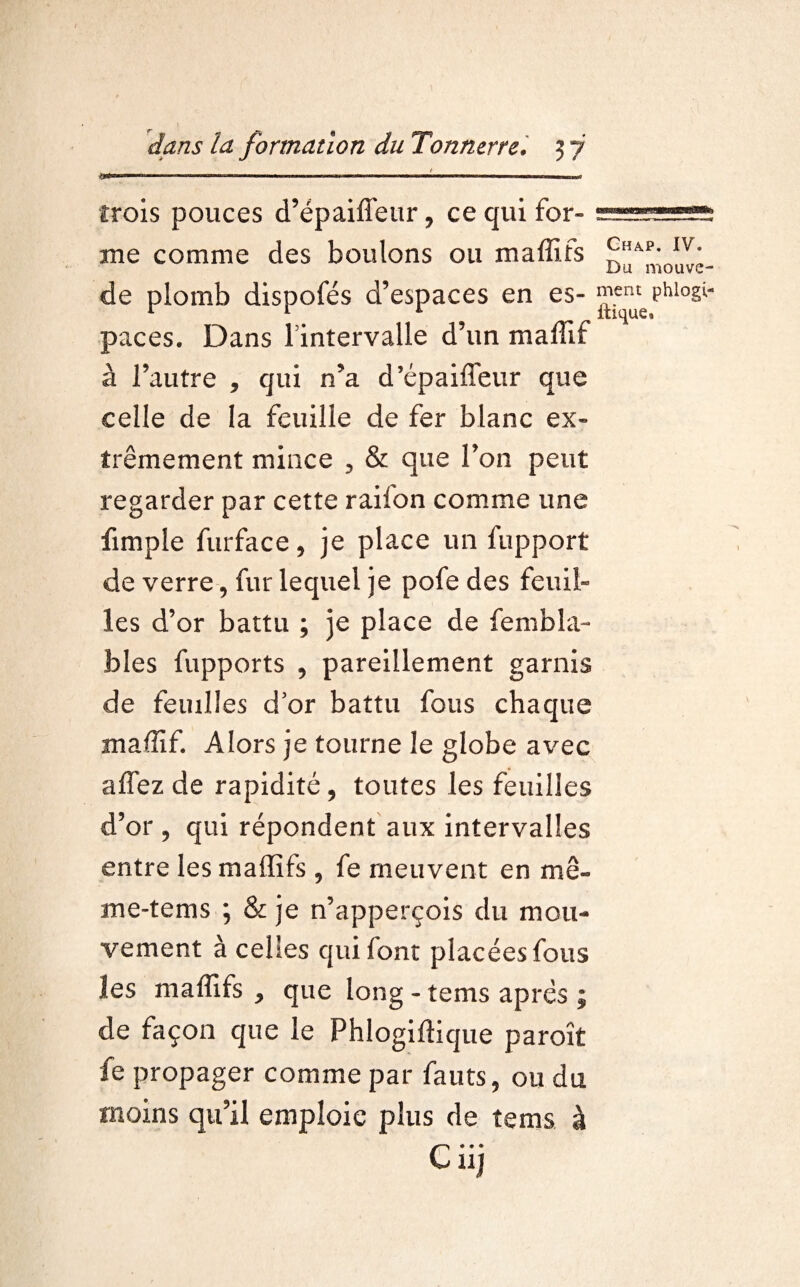 trois pouces d’épaiffeur, ce qui for- .. .1.. me comme des boulons ou maffifs £HAP- lv: Du mouve- de plomb dispofés d’espaces en es- ^uePhl°Sl- paces. Dans Tintervalle d’un malïïf à l’autre , qui n’a d’épaiffeur que celle de la feuille de fer blanc ex¬ trêmement mince 5 & que l’on peut regarder par cette raiion comme une fimple furface, je place un fupport de verre, fur lequel je pofe des feuil¬ les d’or battu ; je place de fembla- bles fupports , pareillement garnis de feuilles d or battu fous chaque maffif. Alors je tourne le globe avec affez de rapidité, toutes les feuilles d’or 5 qui répondent aux intervalles entre les maffifs , fe meuvent en mê- me-tems ; & je n’apperçois du mou¬ vement à celles qui font placées fous les maffifs > que long - tems après ; de façon que le Phlogiftique paroît fe propager comme par fauts, ou du moins qu’il emploie plus de tems à Ciij