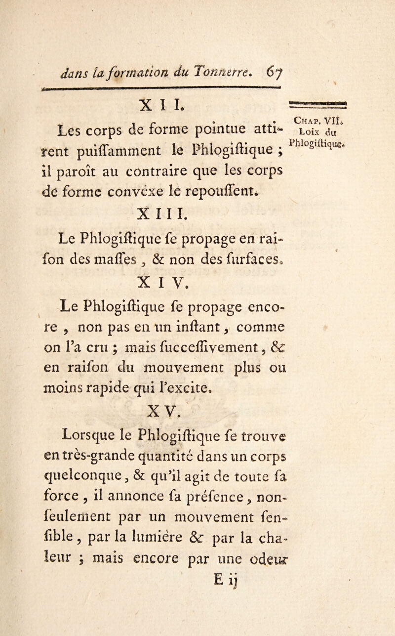 XII. \ r> * • CHAP. Vïïo Les corps de forme pointue Httl'* Loix du rcnt puiffamment le Phlogiftique ; Phlos,ftlsue. il paroît au contraire que les corps de forme convexe le repouffent. XIII. Le Phlogiftique fe propage en rai» fon des malles , & non des furfaces» X I V. Le Phlogiftique fe propage enco¬ re , non pas en un inftant, comme on l’a cru ; mais fucceflivement, & en raifon du mouvement plus ou moins rapide qui l’excite. XV. Lorsque le Phlogiftique fe trouve en très-grande quantité dans un corps quelconque, & qu’il agit de toute fa force , il annonce fa préfence, non- feulement par un mouvement fen- fible , par la lumière &r par la cha¬ leur ; mais encore par une odeur E* • 1)