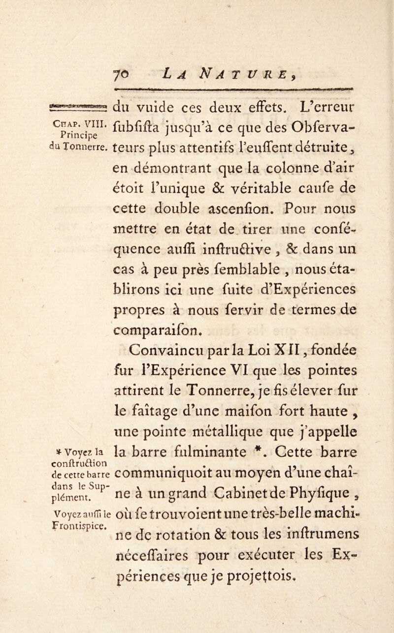 Chap. VIII. Principe du Tonnerre. * Voyez ïa conftruftion de cette barre dans le Sup¬ plément. Voyez aufïi le frontispice. du vuide ces deux effets. L’erreur fubfifta jusqu’à ce que des Obferva- leurs plus attentifs fendent détruite y en démontrant que la colonne d’air étoit l’unique & véritable caufe de cette double ascenfion, Pour nous mettre en état de tirer une confé- 4 quence aufîî infîruâive , & dans un cas à peu près femblable , nous éta¬ blirons ici une fuite d’Expériences propres à nous fervir de termes de comparaifon. Convaincu parla Loi XII, fondée fur l’Expérience VI que les pointes attirent le Tonnerre, je fis élever fur le faîtage d’une maifon fort haute , une pointe métallique que j’appelle la barre fulminante *. Cette barre communiquoit au moyen d’une chaî¬ ne à un grand Cabinet de Phyfîque 9 où fe trouvoient une très-belle machi¬ ne de rotation & tous les inftrumens néceffaires pour exécuter les Ex¬ périences que je projettois.