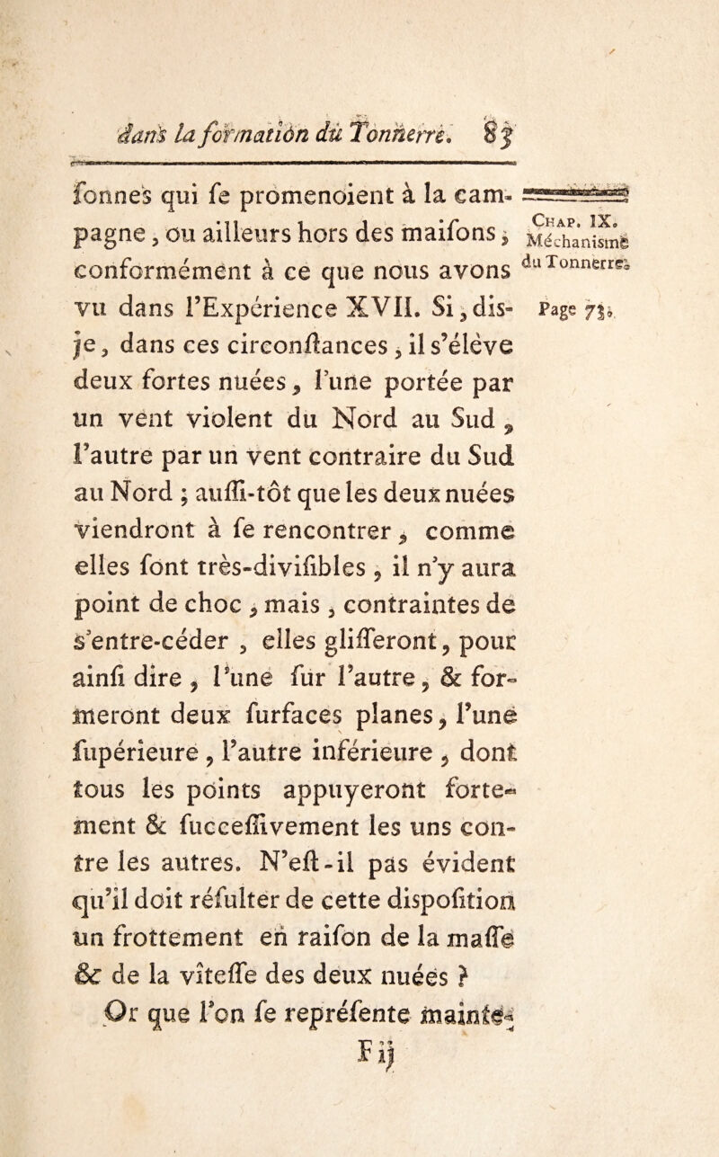 fonnes qui fe promenoient à la eam. pagne, ou ailleurs hors des maifons, MéÆanîsmë conformément à ce que nous avons duXonnerrK vu dans l’Expérience XVII. Si,dis- Page 73», je, dans ces circonftances , il s’élève deux fortes nuées, lune portée par un vent violent du Nord au Sud 9 l’autre par un vent contraire du Sud au Nord ; auffi-tôt que les deux nuées viendront à fe rencontrer , comme elles font très-divifibles , il n’y aura point de choc , mais , contraintes de s’entre-céder , elles glifferont, pour ainfi dire , l’une fur l’autre, & for¬ meront deux furfaces planes, l’une fupérieure , l’autre inférieure , dont tous les points appuyeront forte¬ ment & fucceffivement les uns con¬ tre les autres. N’eft-il pas évident qu’il doit réfulter de cette dispoftiom un frottement eh raifon de la malle & de la vîtelfe des deux nuées ? Or que Ion fe repréfente mainte^ Fi)
