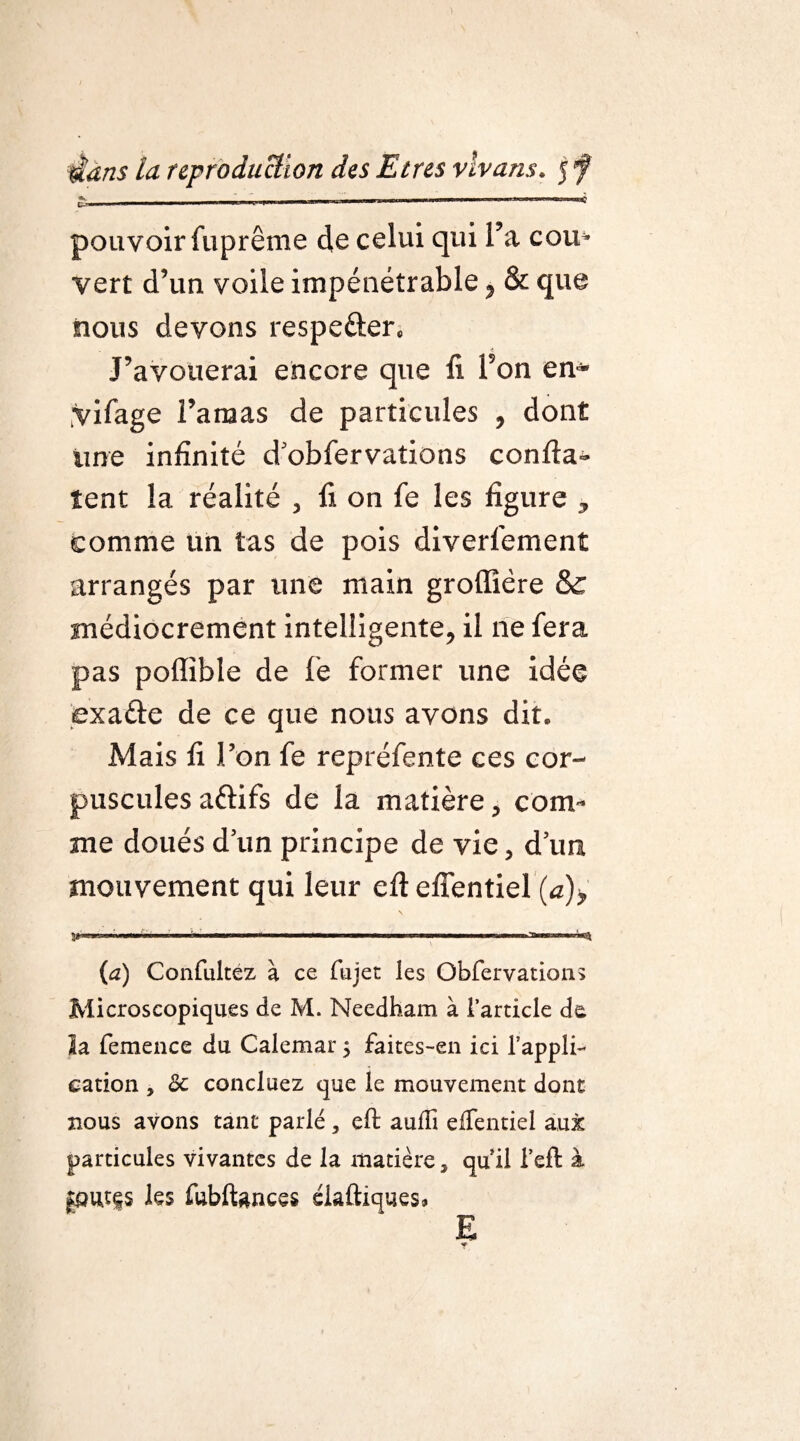 * > i .■in-, ,1- . .. — il mu — i i ii 1 r~T C- ——■— — 1 .»■■!mmmmmg ■■■■ ——, pouvoir Suprême de celui qui l’a cou» vert d’un voile impénétrable, & que nous devons respe&er. J’avouerai encore que fi l’on en¬ visage l’anaas de particules , dont une infinité d’obfervations confia¬ ient la réalité , fi on fe les figure , comme un tas de pois diverl’ement arrangés par une main groffîére & médiocrement intelligente, il ne fera pas poflible de fe former une idée exaéle de ce que nous avons dit. Mais fi l’on fe repréfente ces cor¬ puscules aélifs de la matière, com¬ me doués d’un principe de vie, d’un mouvement qui leur efl eflentiel (a)> \ P*— ■ ■« ii ■bimiw——ni» ———— mm a— ■>! (a) Confultez à ce fujet les Obfervations Microscopiques de M. Needham à l’article de la femence du Calemar 5 faites-en ici l'appli¬ cation , 6c concluez que le mouvement dont nous avons tant parlé, eft aufîi dTentiel aux particules vivantes de la matière, quil i’eft à |put|s les fubftgnces éiaûiques* E