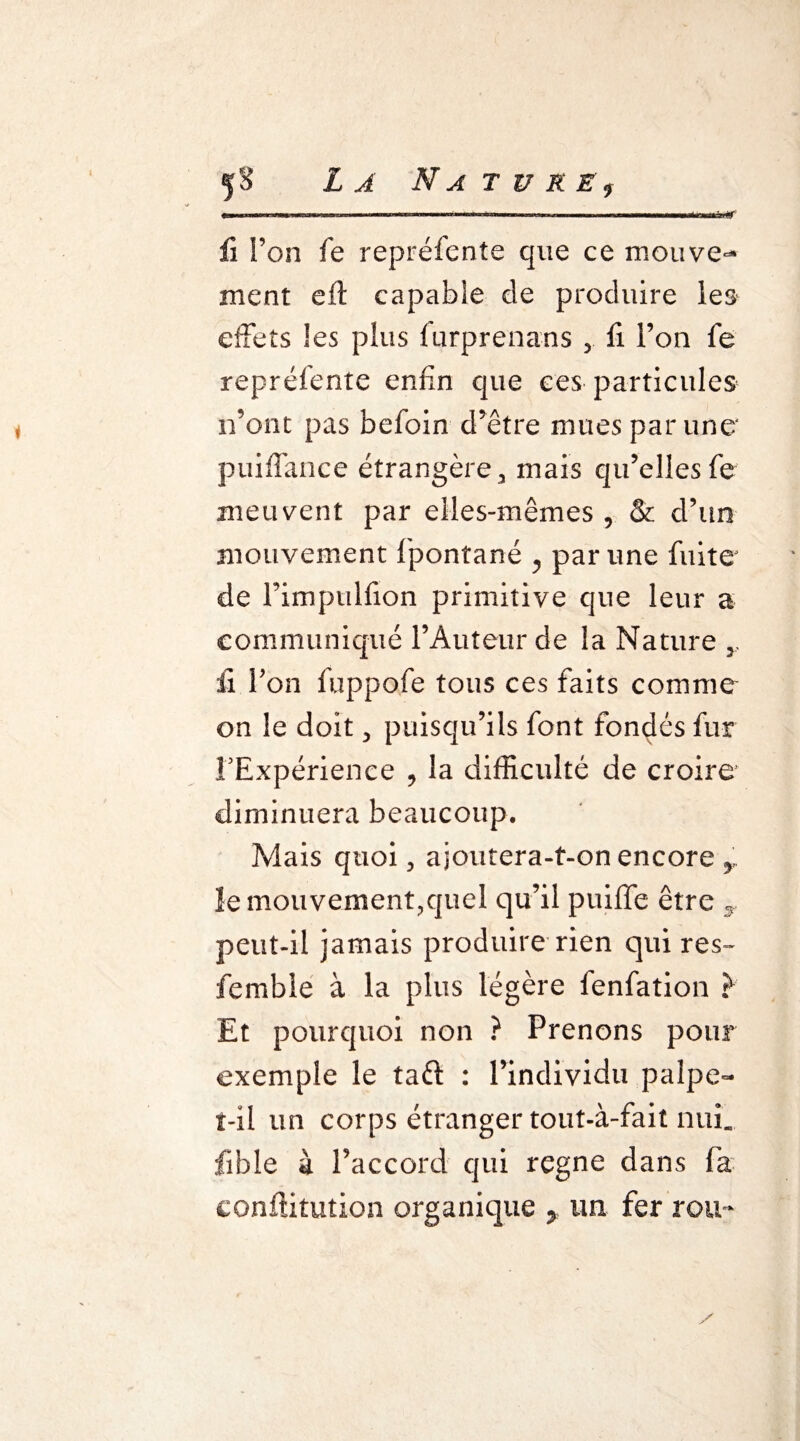 ii l’on fe repréfente que ce mouve¬ ment eft capable de produire les effets les plus furprenans , fi l’on fe repréfente enfin que ces particules n’ont pas befoin d’être mues par une' puiffance étrangère, mais qu’elles fe meuvent par elles-mêmes , & d’un mouvement fiponîané , par une fuite de Fimptilfion primitive que leur a communiqué l’Auteur de la Nature y il Fon fuppofe tous ces faits comme on le doit , puisqu’ils font fondés fur l’Expérience , la difficulté de croire diminuera beaucoup. Mais quoi, ajoutera-t-on encore y. ïemouvement3quel qu’il puiffe être y peut-il jamais produire rien qui res~ fembie à la plus légère fenfation } Et pourquoi non ? Prenons pour exemple le taft : l’individu palpe- t-il un corps étranger tout-à-fait ntuL fible à l’accord qui régné dans fia eonftitution organique y un fer rou~