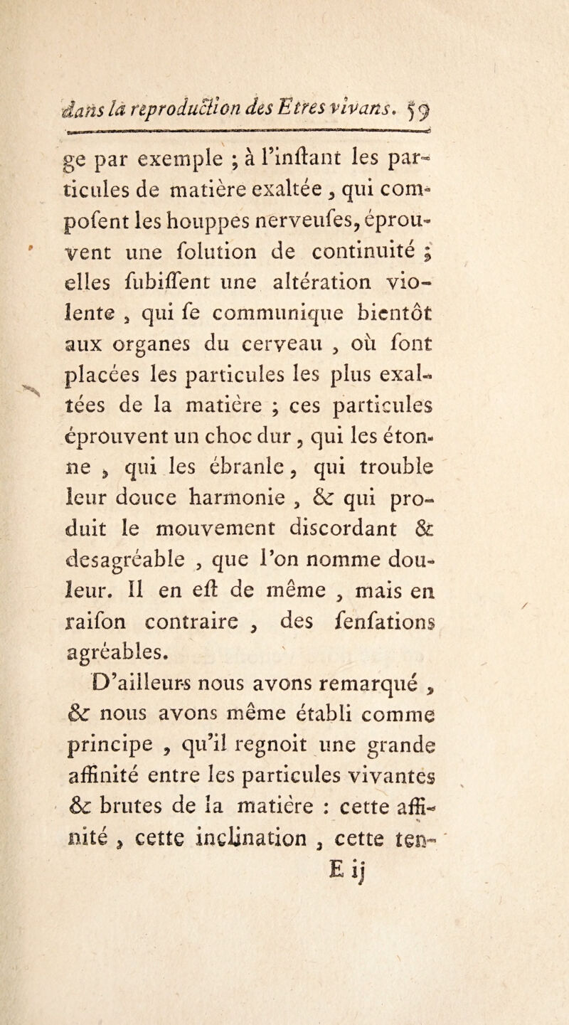 ge par exemple ; à l’inftant les par¬ ticules de matière exaltée , qui com- pofent les houppes nerveules, éprou¬ vent une folution de continuité ; elles fubiffent une altération vio¬ lente j qui fe communique bientôt aux organes du cerveau , où font placées les particules les plus exal¬ tées de la matière ; ces particules éprouvent un choc dur, qui les éton¬ ne j qui les ébranle, qui trouble leur douce harmonie , & qui pro¬ duit le mouvement discordant & desagréable , que l’on nomme dou¬ leur. Il en ell de même , mais en raifon contraire , des fenfations agréables. D’ailleurs nous avons remarqué , & nous avons même établi comme principe , qu’il regnoit une grande affinité entre les particules vivantes & brutes de la matière : cette affi- — *» mité » cette inclination , cette ten- Eij