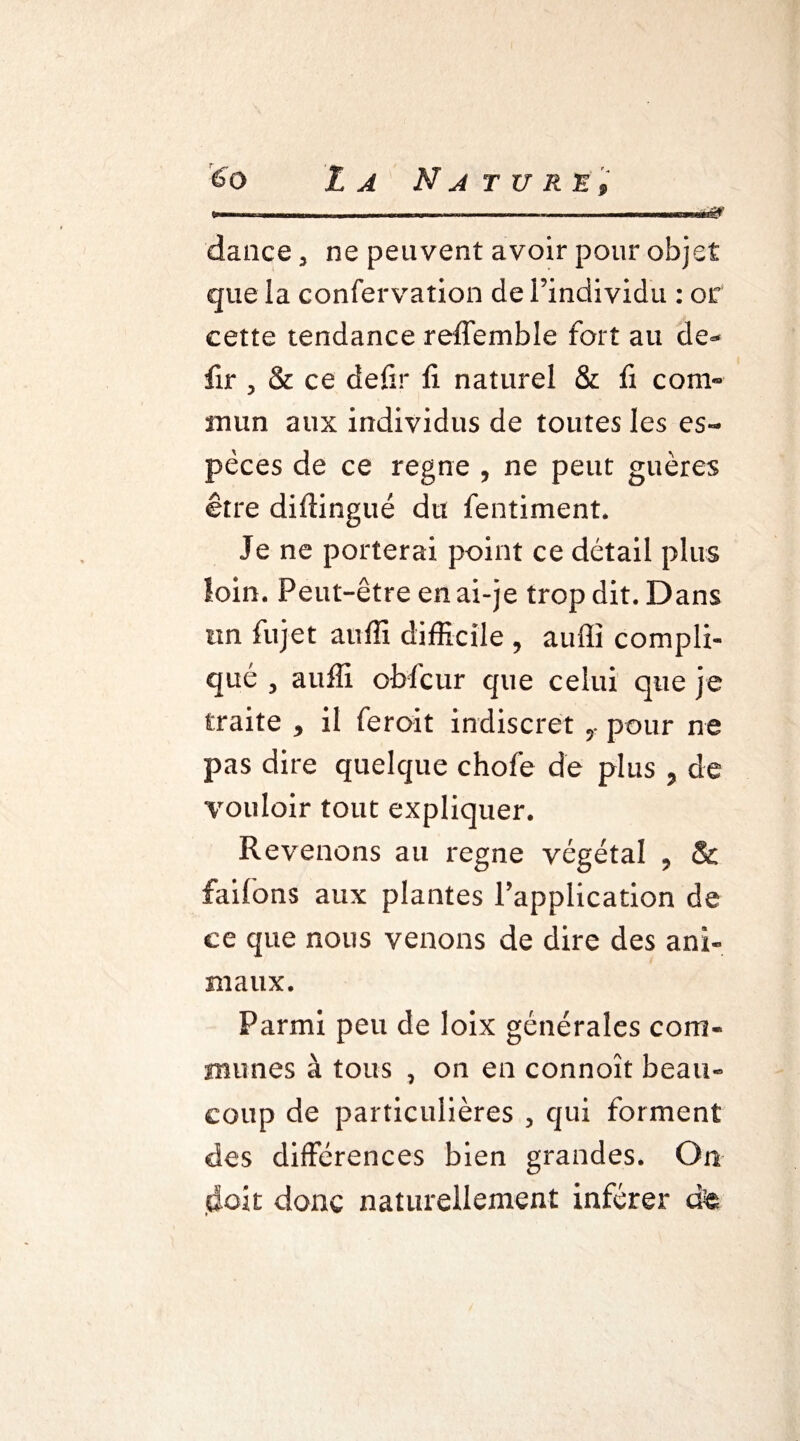 - -—* ~ —— —■ ê& dance 3 ne peuvent avoir pour objet que la confervation de l’individu : or eette tendance reffemble fort au de- fir , & ce defir fi naturel & fi com¬ mun aux individus de toutes les es¬ pèces de ce régné , ne peut guères être diftingué du fentiment. Je ne porterai point ce détail plus loin. Peut-être en ai-je trop dit. Dans tin fujet auffi difficile , auffi compli¬ qué j auffi oblcur que celui que je traite * il feroit indiscret pour ne pas dire quelque choie de plus , de vouloir tout expliquer. Revenons au régné végétal 9 & faifons aux plantes l’application de ce que nous venons de dire des ani¬ maux. Parmi peu de loix générales com¬ munes à tous 3 on en connoît beau¬ coup de particulières ? qui forment des différences bien grandes. On doit donc naturellement inférer