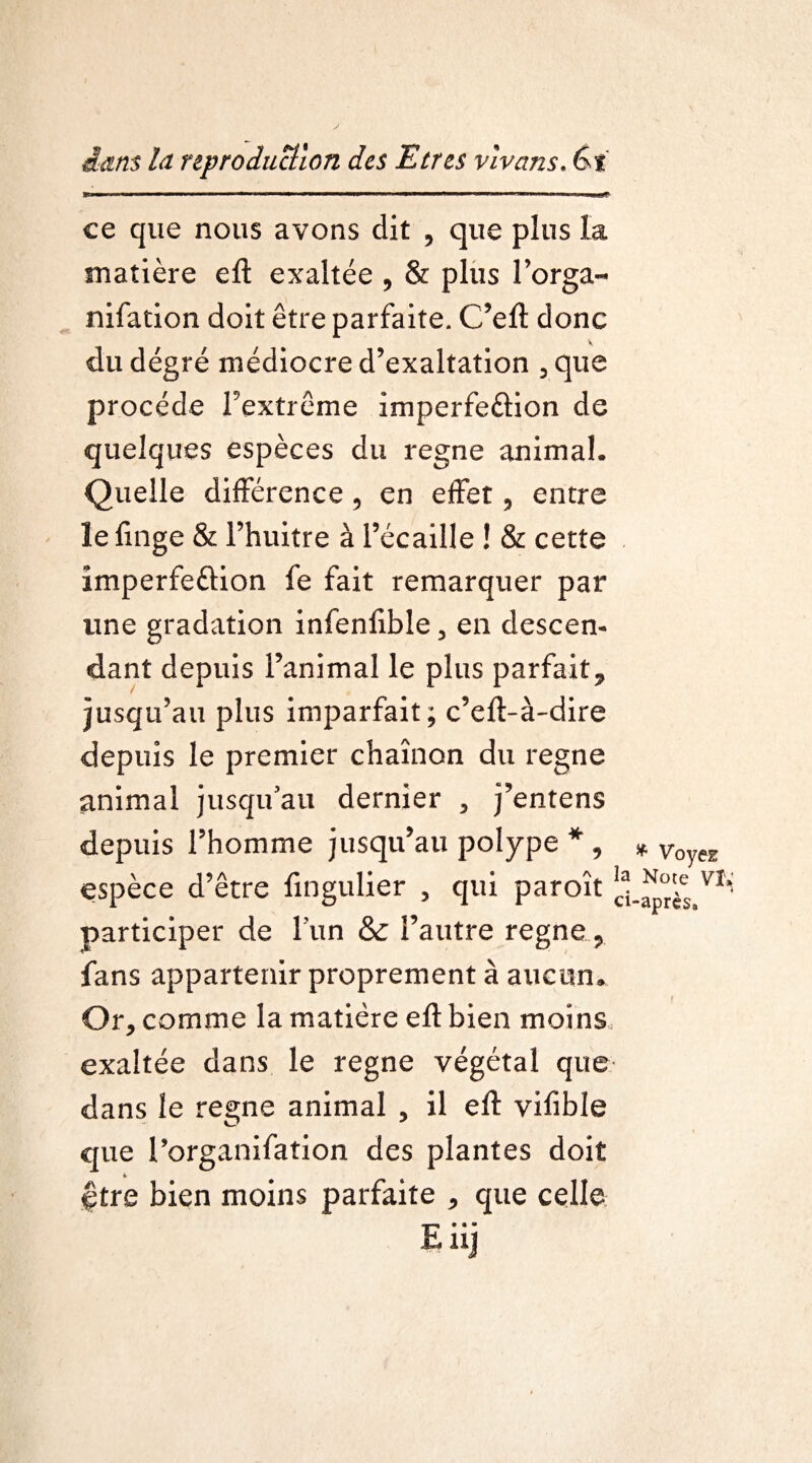 ——i —i —tmmm mtmmm j i — ■ i ■ i — ■ ce que nous avons dit , que plus la matière eft exaltée , & plus l’orga- nifation doit être parfaite. C’eft donc du degré médiocre d’exaltation , que procède l’extrême imperfe&ion de quelques espèces du régné animal. Quelle différence, en effet, entre le linge & l’huitre â l’écaille ! & cette imperfeftion fe fait remarquer par line gradation infenfible, en descen¬ dant depuis l’animal le plus parfait, jusqu’au plus imparfait; c’eft-à-dire depuis le premier chaînon du régné animal jusqu’au dernier , j’entens depuis l’homme jusqu’au polype * , espèce d’être fingulier , qui paroît ' participer de l’un &c l’autre régné, fans appartenir proprement à aucun. Or, comme la matière eft bien moins exaltée dans le régné végétal que dans le régné animal , il eft vifible que l’organifation des plantes doit être bien moins parfaite , que celle Eiij * Voyez Note VI* -après.