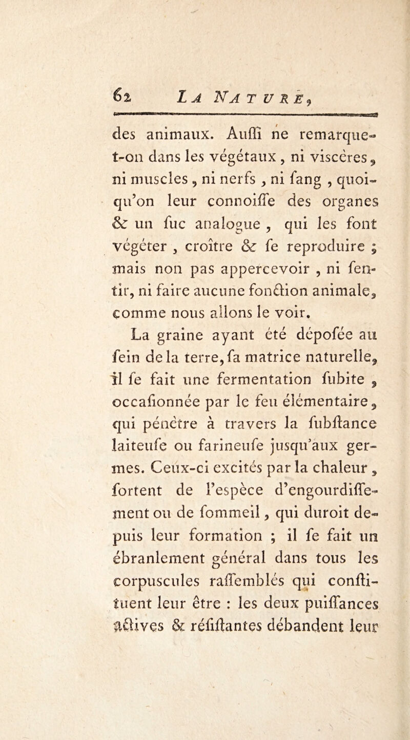 des animaux. Audi ne remarque- t-on dans les végétaux , ni viscères , ni muscles , ni nerfs , ni fang , quoi¬ qu’on leur connoiffe des organes & un fuc analogue , qui les font végéter , croître & fe reproduire ; mais non pas appercevoir , ni fen» tir, ni faire aucune fonâion animale* comme nous allons le voir. La graine ayant été dépofée au fein delà terre,fa matrice naturelle, il fe fait une fermentation fubite , occafionnée par le feu élémentaire, qui pénètre à travers la fubftance îaiteufe ou farineufe jusqu'aux ger¬ mes. Ceux-ci excités par la chaleur* fortent de l’espèce d’engourdiffe- ment ou de fommeil, qui duroit de¬ puis leur formation ; il fe fait un ébranlement général dans tous les corpuscules raffemblés qui confti- tuent leur être : les deux puiffances \ avives & réliftantes débandent leur