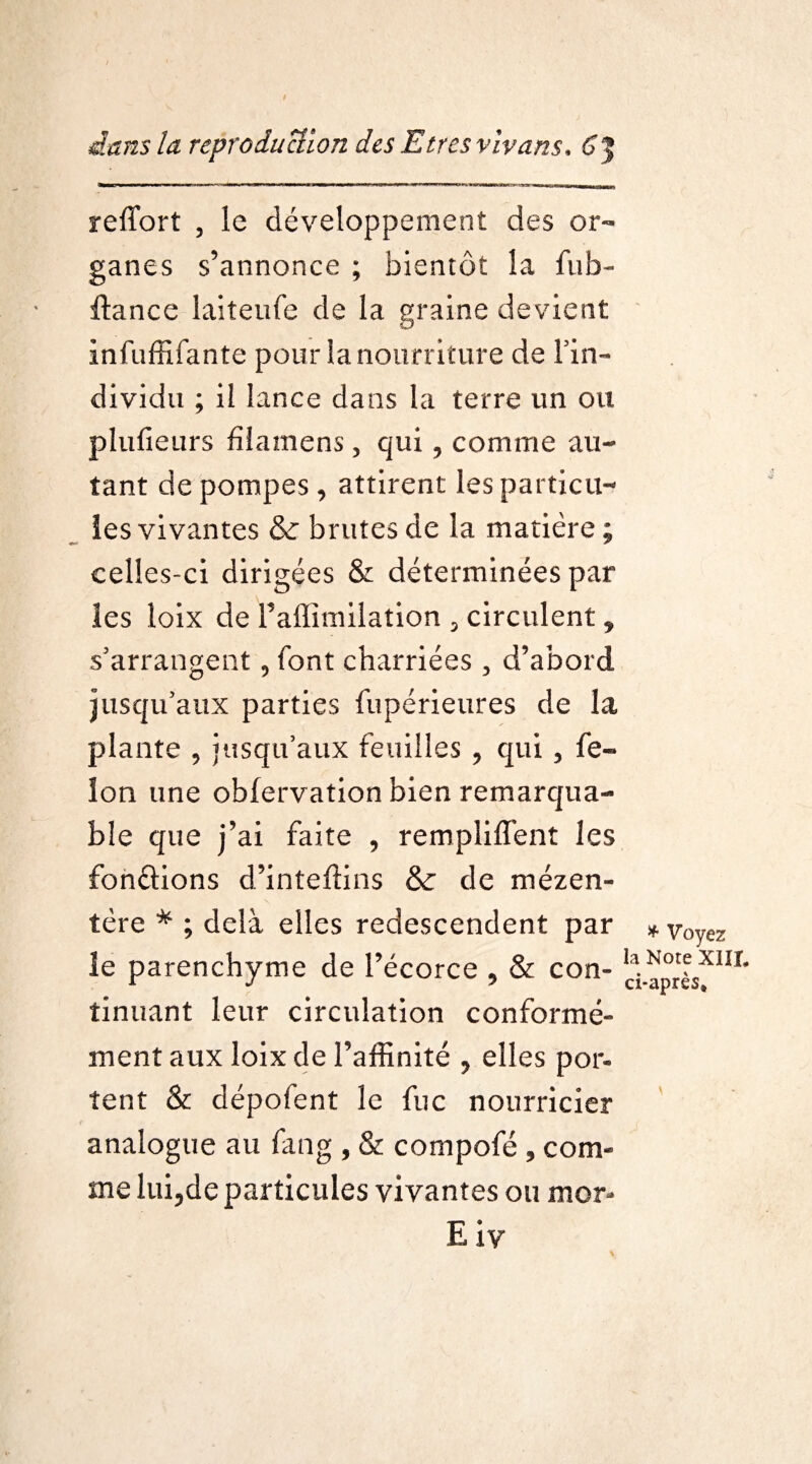 refTort , le développement des or¬ ganes s’annonce ; bientôt la fub- fiance laiteufe de la graine devient infuffîfante pour la nourriture de l'in- dividu ; il lance dans la terre un ou plufieurs füamens, qui, comme au¬ tant de pompes, attirent les particu¬ les vivantes & brutes de la matière ; celles-ci dirigées & déterminées par les loix de Faflïmilation 5 circulent * s'arrangent 5 font charriées , d’abord jusqu'aux parties fupérieures de la plante , jusqu’aux feuilles , qui 3 fé¬ lon une obfervation bien remarqua¬ ble que j’ai faite , remplirent les fondions d’inteftins & de mézen- tère * ; delà elles redescendent par le parenchyme de l’écorce 9 & con¬ tinuant leur circulation conformé¬ ment aux loix de l’affinité 9 elles por¬ tent & dépofent le fuc nourricier analogue au fang , & compofé 5 com¬ me lui5de particules vivantes ou mor- E iy * Voyez la Note XIII. ci-après»