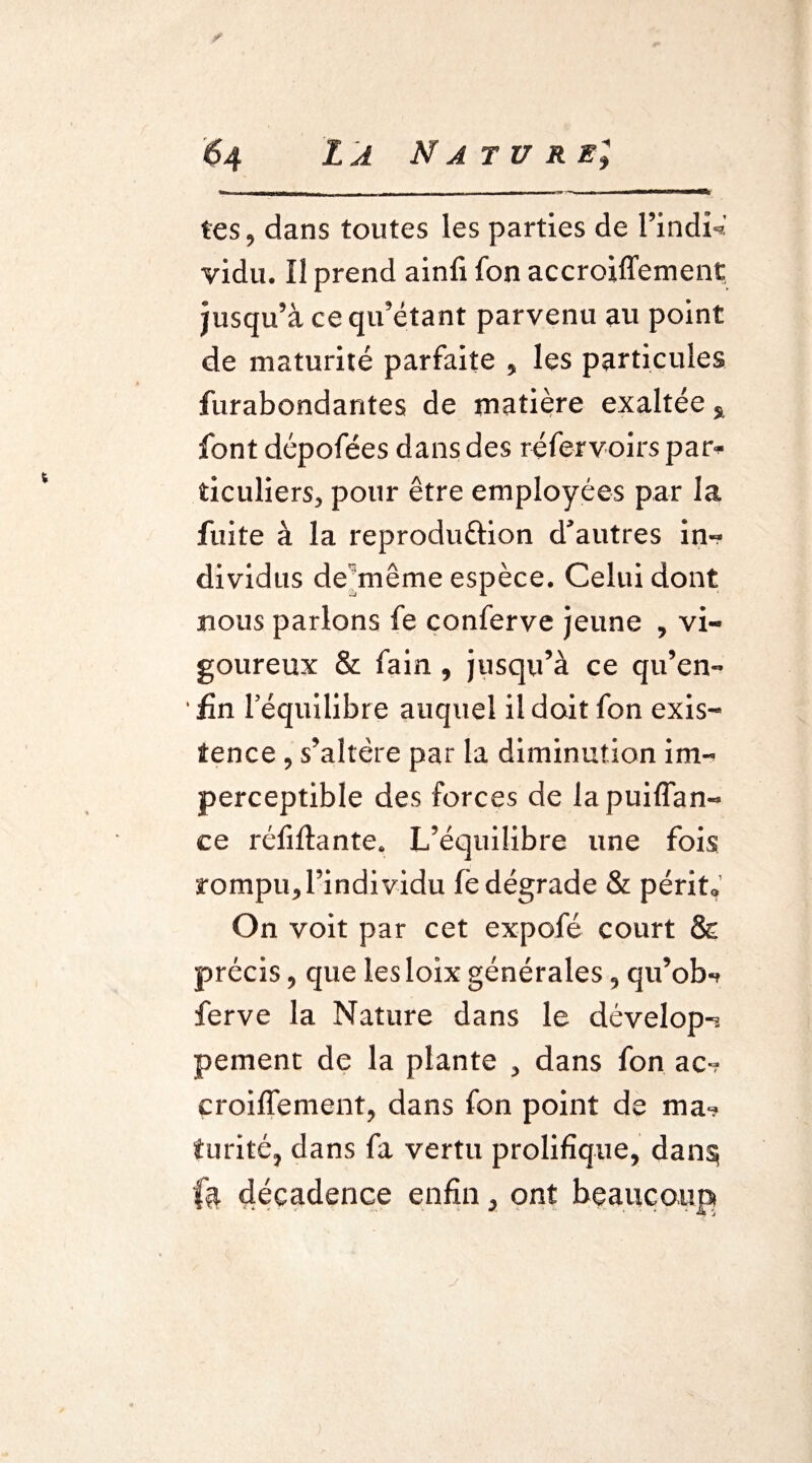 r 64 La Nature; tes, dans toutes les parties de l’indî*' vidu. Il prend ainfi fon accroiffement jusqu’à ce qu’étant parvenu au point de maturité parfaite , les particules furabondantes de matière exaltée s font dépofées dans des réfervoirs par* ticuliers, pour être employées par la fuite à la reproduction d’autres in-? dividus de même espèce. Celui dont nous parlons fe conferve jeune , vi¬ goureux & fain, jusqu’à ce qu’en» fin l’équilibre auquel il doit fon exis¬ tence , s’altère par la diminution im¬ perceptible des forces de la puiffan- ce réfiftante. L’équilibre une fois rompu,rindividu fe dégrade & périt. On voit par cet expofé court & précis, que lesloix générales, qu’ob» ferve la Nature dans le dévelop-. pement de la plante , dans fon ac» croisement, dans fon point de ma» furité, dans fa vertu prolifique, dan§ fa décadence enfin, ont beaucoup y