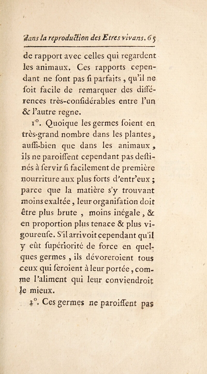 . ■■■■Il !,■■■■■■■■■■ ■■■■ ■■■ T ■■ ■—■■■■■■ ■ • I *  de rapport avec celles qui regardent les animaux. Ces rapports cepen¬ dant ne font pas fi parfaits, qu’il ne foit facile de remarquer des diffé¬ rences très-confidérables entre l’un & l’autre régné. i°. Quoique les germes foient en très-grand nombre dans les plantes , aufli-bien que dans les animaux, ils ne paroiffent cependant pas delîi- nés à fervir fi facilement de première nourriture aux plus forts d’entr’eux ; parce que la matière s’y trouvant moins exaltée , leurorganifation doit être plus brute , moins inégale , & en proportion plus tenace & plus vi- goureufe. S’il arrivoit cependant qu’il y eût fupériorité de force en quel¬ ques germes , ils dévoreroient tous ceux qui feroient à leur portée, com¬ me l’aliment qui leur conviendrait le mieux. i°- Ces germes ne paroiflent pas