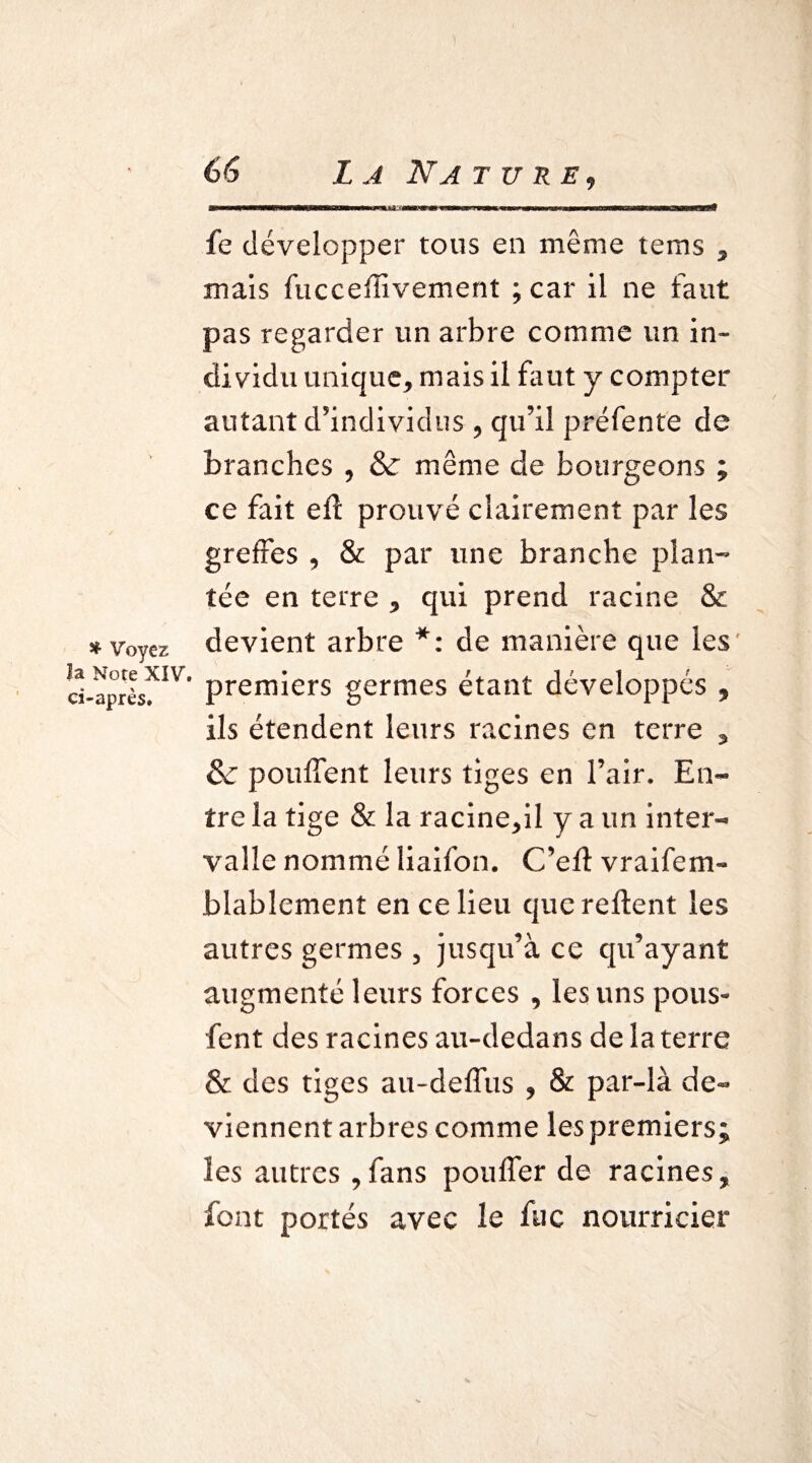 ♦ Voyez la Note XIV ci-après. mmrnÊ^mÊKtÊmiimÊiKiÊmmf^mimmÊÊÊKÊmMÊX»iiÊÊBmmmÊÊÊm vmmm — rnmrnimmmÊmmmmmmtmmÊÊÊimmtKiimmÊKÊÊËÊ fe développer tous en même tems , mais fuccefîivement ; car il ne faut pas regarder un arbre comme un in¬ dividu unique, mais il faut y compter autant d’individus , qu’il préfente de branches , & même de bourgeons ; ce fait efl prouvé clairement par les greffes , & par une branche plan¬ tée en terre , qui prend racine & devient arbre *: de manière que les 1 premiers germes étant développés , ils étendent leurs racines en terre , & pouffent leurs tiges en l’air. En¬ tre la tige & la racine,il y a un inter¬ valle nommé liaifon. C’efl vraifem- blablement en ce lieu que relient les autres germes , jusqu’à ce qu’ayant augmenté leurs forces , les uns pous- fent des racines au-dedans de la terre & des tiges au-deffus , & par-là de¬ viennent arbres comme les premiers; les autres ,fans pouffer de racines, font portés avec le fuc nourricier