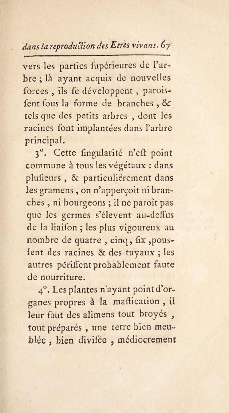 m - -h a, i ~n ■ 11 h i mi ii ||■llll i ii i - ■ i in in  rMrr » ——1 m,r'1 ■ ———» * vers les parties fupérieures de l’ar¬ bre ; là ayant acquis de nouvelles forces , ils fe développent , parois- fent fous la forme de branches , & tels que des petits arbres , dont les racines font implantées dans l’arbre principal. 3°. Cette Angularité n’eft point commune à tous les végétaux : dans plufieurs , & particulièrement dans les gramens , on n’apperçoit ni bran¬ ches , ni bourgeons ; il ne paroît pas que les germes s’élèvent au-deffus de la liaifon ; les plus vigoureux au nombre de quatre , cinq, fix 5pous- ient des racines & des tuyaux ; les autres périment probablement faute de nourriture. 4°. Les plantes nayant point d’or¬ ganes propres à la maftication , il leur fuit des alimens tout broyés , tout préparés , une terre bien meu¬ blée 3 bien diyifée ÿ médiocrement