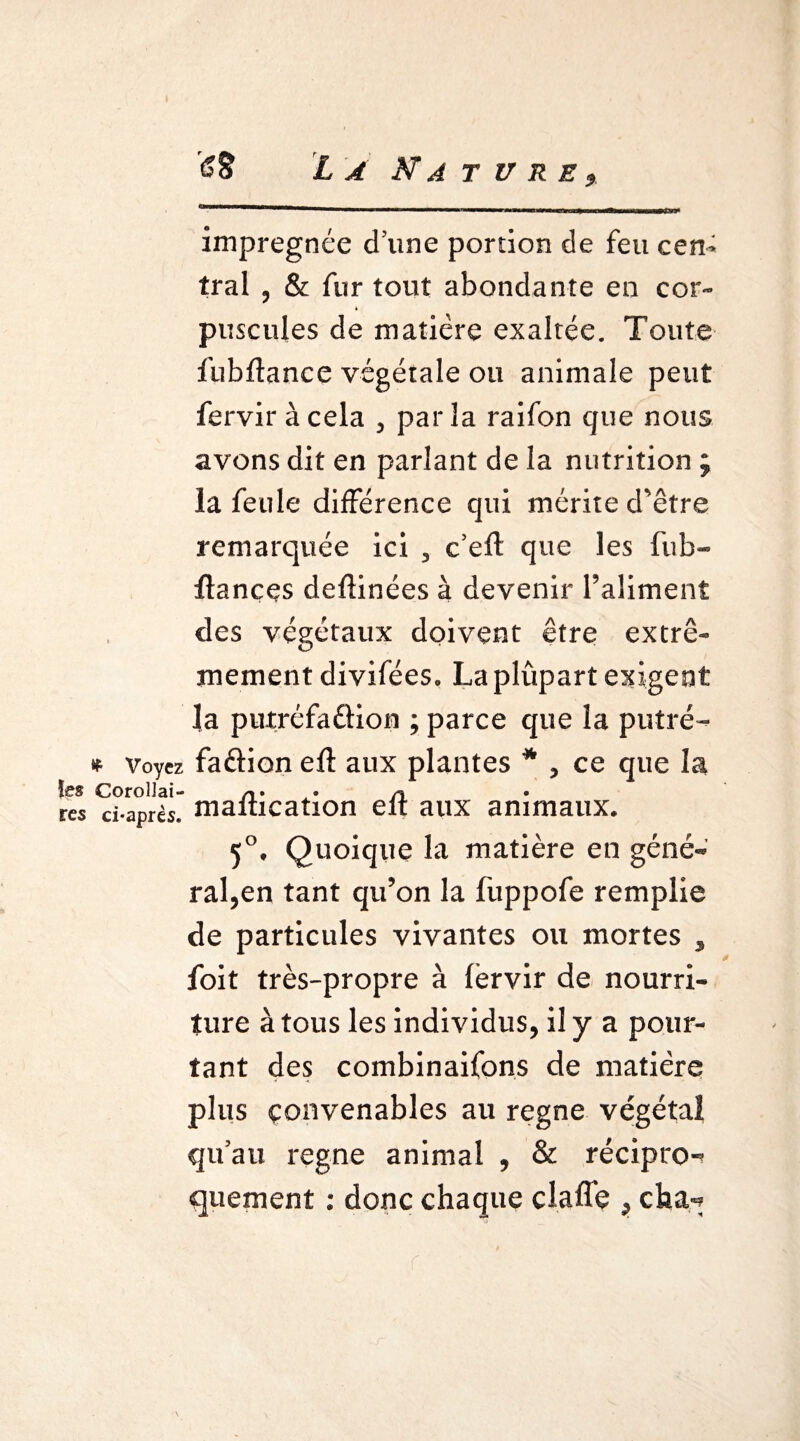 imprégnée d’une portion de feu cen¬ tral 3 & fur tout abondante en cor- * puscules de matière exaltée. Toute fubflance végétale ou animale peut fervir à cela , parla raifon que nous avons dit en parlant de la nutrition ; la feule différence qui mérite d’être remarquée ici , c’eft que les fiib- ftançes deftinées à devenir l’aliment des végétaux doivent être extrê¬ mement divifées. La plûpart exigent la putréfaêfion ; parce que la putré- * Voyez faâion efl aux plantes * , ce que la ïes Corollai- n res ci-après* maiucation eit aux animaux. 5°, Quoique la matière en géné¬ ral,en tant qu’on la fuppofe remplie de particules vivantes ou mortes , foit très-propre à lèrvir de nourri¬ ture à tous les individus, il y a pour¬ tant des combinaifons de matière plus convenables au régné végétal qu’au régné animal , & récipro¬ quement : donc chaque claffe ,cha-