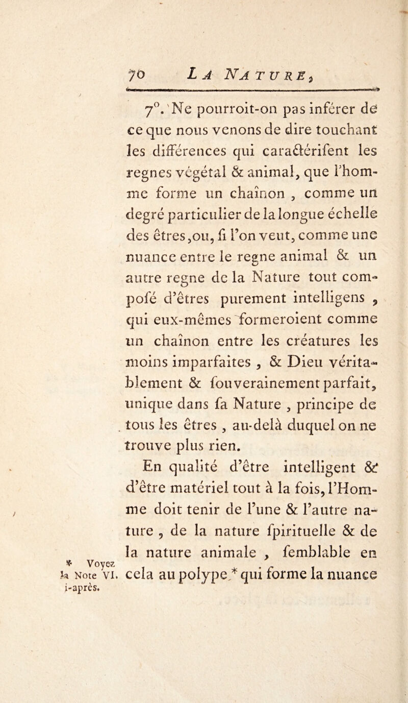 v Voyez h Note VI. i-après. ?o La Na t u re } Ttitwiwihibi—wiim „■■■! i.w. , -- ,.n , ■ ■■ «■■»*'** 70,'Ne pourroit-on pas inférer de ce que nous venons de dire touchant les différences qui caraéiérifent les régnés végétal & animal, que l'hom¬ me forme un chaînon , comme un degré particulier de la longue échelle des êtres,ou, fi l’on veut, comme une nuance entre le régné animai & un autre régné delà Nature tout corn- pôle d’êtres purement intelligens 9 qui eux-mêmes formeroient comme un chaînon entre les créatures les moins imparfaites , & Dieu vérita¬ blement & fouverainement parfait, unique dans fa Nature , principe de tous les êtres , au-delà duquel on ne trouve plus rien. En qualité d’être intelligent & d’être matériel tout à la fois, l’Hom¬ me doit tenir de l’une & l’autre na¬ ture , de la nature fpirituelle & de la nature animale , femblable en cela au polype.* qui forme la nuance
