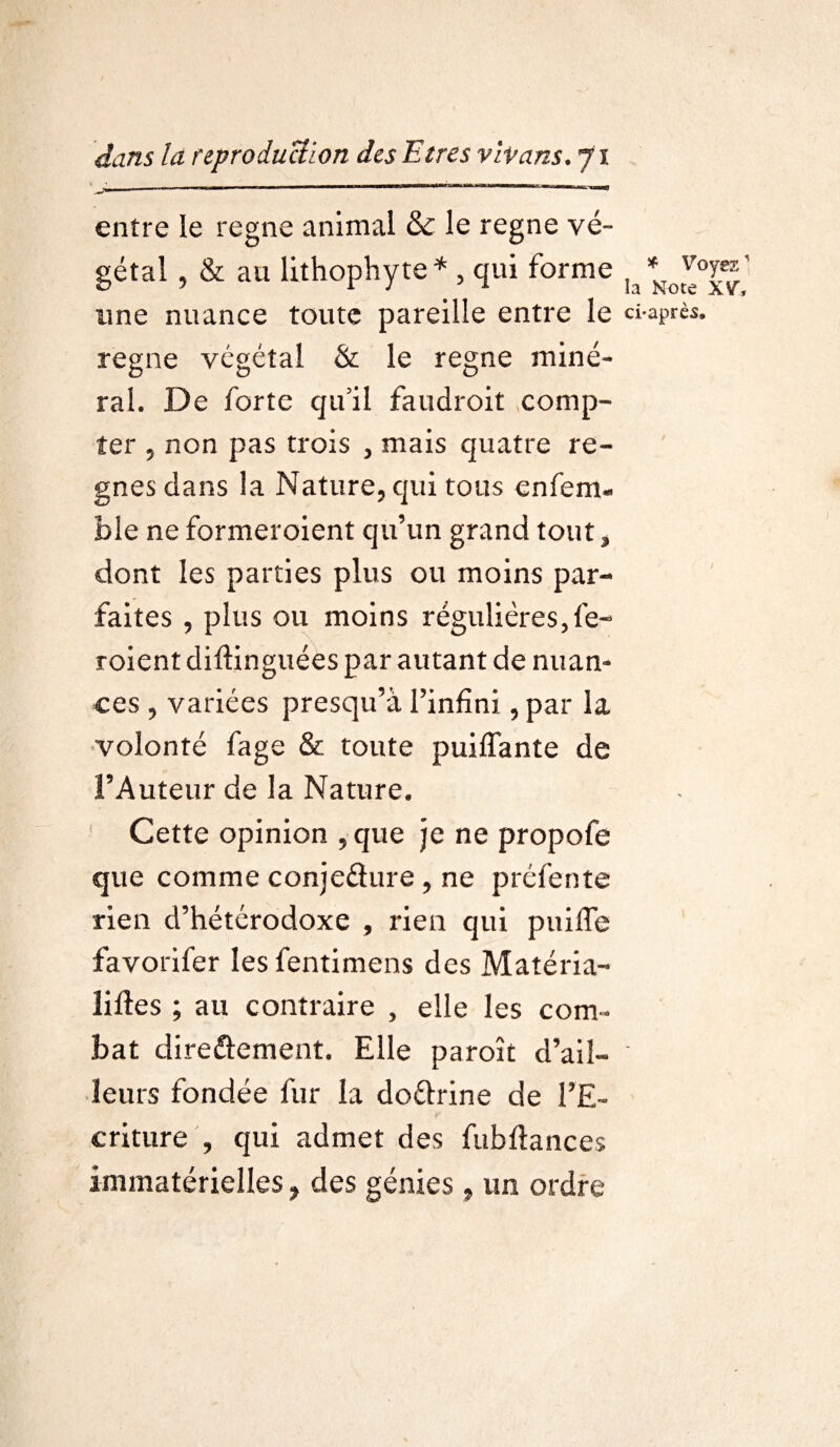 entre le régné animal & le régné vé¬ gétal , & au lithophyte* , qui forme ,/Ko^0^' une nuance toute pareille entre le ci-après, régné végétal & le régné miné¬ ral. De forte qu’il faudroit comp¬ ter , non pas trois , mais quatre ré¬ gnés dans la Nature, qui tous enfem- ble ne formeroient qu’un grand tout, dont les parties plus ou moins par¬ faites , plus ou moins régulières, fe- roient diftinguées par autant de nuan¬ ces , variées presqu’à l’infini, par la volonté fage & toute puilfante de l’Auteur de la Nature. 1 Cette opinion ,que je ne propofe que comme conjeélure , ne préfente rien d’hétérodoxe , rien qui puiffe favorifer les fentimens des Matéria¬ lises ; au contraire , elle les com¬ bat dire&ement. Elle paroît d’ail- ' leurs fondée fur la do&rine de l’E¬ criture , qui admet des fubftances immatérielles, des génies, un ordre