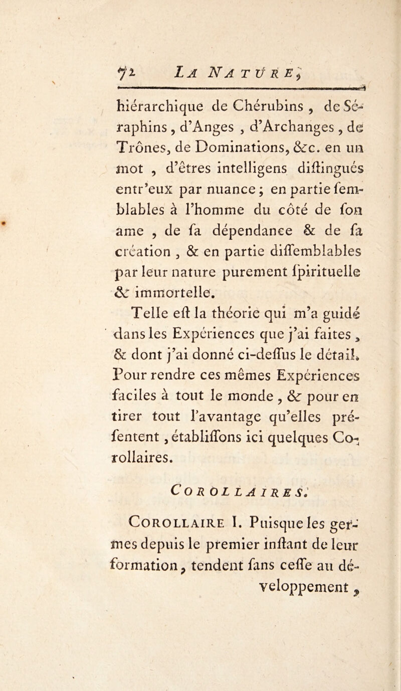 *fi La Nattj&E) * ■ ■ ■ ' hiérarchique de Chérubins , de Sé¬ raphins , d’Anges , d’Archanges , de Trônes, de Dominations, &c. en un mot , d’êtres intelligens diftingués entr’eux par nuance; en partiefem- blabies à l’homme du côté de fon ame , de fa dépendance & de fa création , & en partie diflemblables par leur nature purement fpirituelle & immortelle. Telle eft la théorie qui m’a guidé dans les Expériences que j’ai faites 3 & dont j’ai donné ci-deffus le détails Pour rendre ces mêmes Expériences faciles à tout le monde , &: pour en tirer tout l'avantage qu’elles pré- fentent, établiffons ici quelques Co¬ rollaires. Cor ol la ire s. Corollaire I. Puisque les gem¬ mes depuis le premier inftant de leur formation ? tendent fans cefle au dé¬ veloppement 9