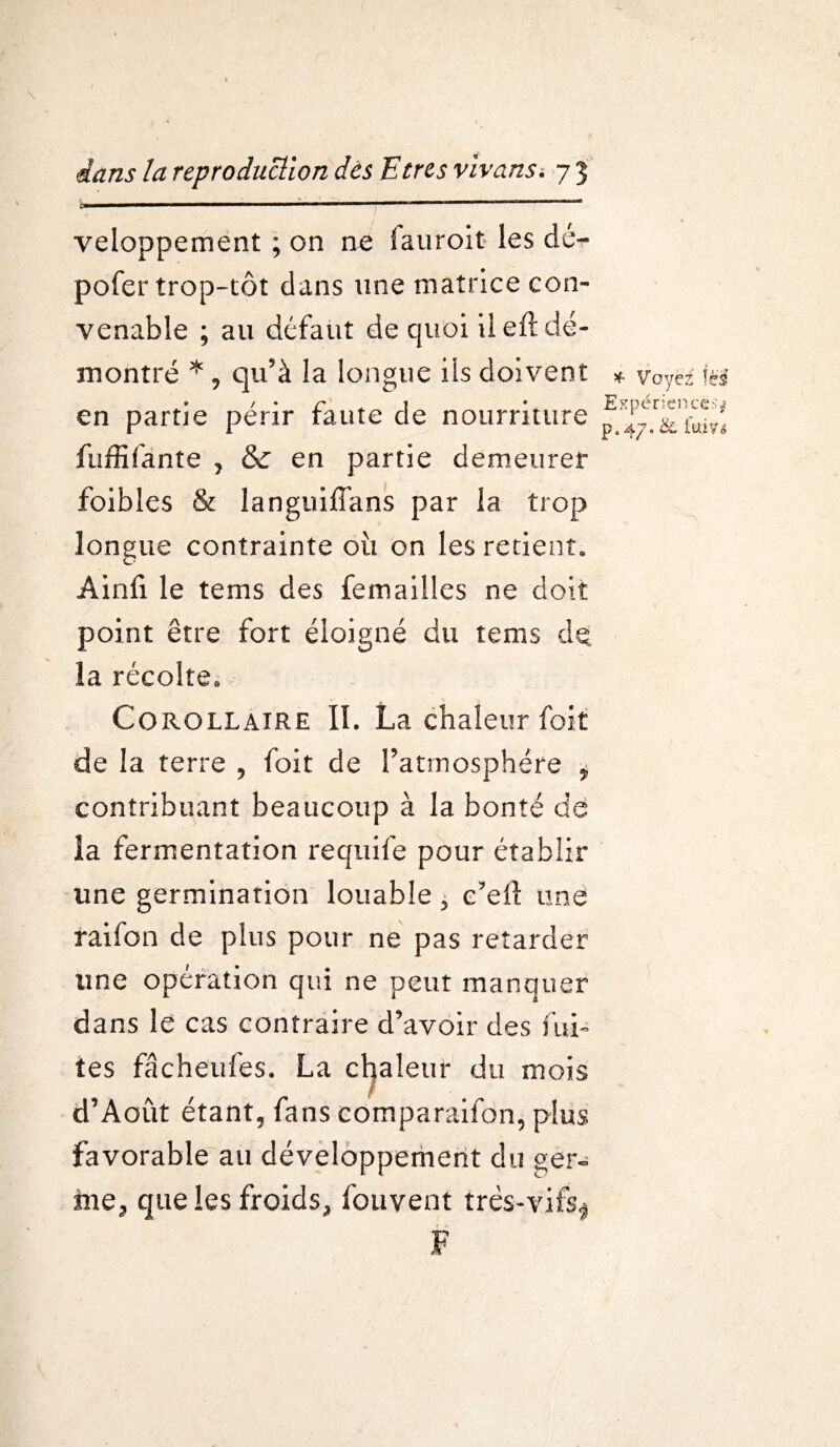 M » ■■■ — » ■■ 1 ■ 1 .MH I ■ I !■—-   ’ veloppement ; on ne fauroit les dé- pofer trop-tôt dans une matrice con¬ venable ; au défaut de quoi il efl dé¬ montré * , qu’à la longue ils doivent * Voyez Ici en partie périr faute de nourriture fuffifante , & en partie demeurer foibles & languiffans par la trop longue contrainte oii on les retient. Âinfi le tems des femailles ne doit point être fort éloigné du tems dq. la récolte*, Corollaire II. La chaleur foit de la terre , foit de l’atmosphère * contribuant beaucoup à la bonté de la fermentation requife pour établir une germination louable * c’eft une raifon de plus pour ne pas retarder une opération qui ne peut manquer dans le cas contraire d’avoir des fui¬ tes fâcheufes. La chaleur du mois d’Aout étant, fans comparaifon, plus favorable au développement du ger- me3 que les froids., fouvent très-vifs^