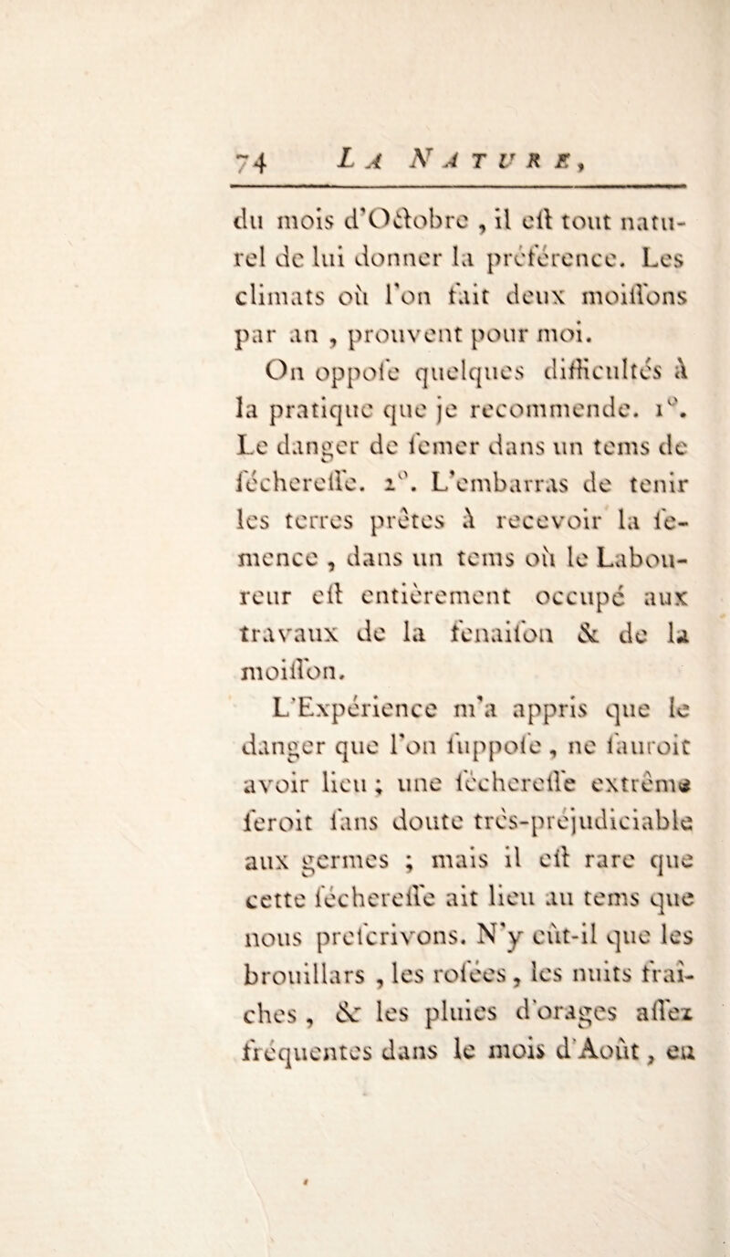 ~4 L A N A T U R E , du mois d’O&obre , il eit tout natu¬ rel de lui donner la préférence. Les climats où Ton tait deux moiilbns par an , prouvent pour moi. On oppole quelques difficultés la pratique que je recommende. i°. Le danger de iemer dans un tems de iechereffe. i°. L’embarras de tenir les terres prêtes \ recevoir la i'e- mence , dans un tems où le Labou¬ reur ell entièrement occupé aux travaux de la ienailou & de la moiffon. L’Expérience m’a appris que le danger que Ton luppole , ne lauroit avoir lieu ; une iccheretle extrême 1er oit Lins doute très-prejudiciable aux germes ; mais il cil rare que cette lecherefle ait lieu au tems que nous prelcrivons. N'y eut-il que les brouillars , les rolees, les nuits fraî¬ ches , &: les pluies dorages a fiez fréquentes dans le mois d'Août, eu