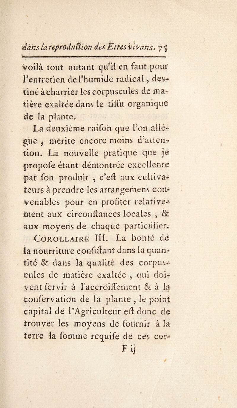 çtw j...w mm——g———3——PKBwwii mu f,n, —■CTw.mrmw HWIW ——rtnaa—— ■■ mwmmw——w—wa voilà tout autant qu’il en faut pour l’entretien de l’humide radical ? des¬ tiné à charrier les corpuscules de ma¬ tière exaltée dans le tiffu organique de la plante, La deuxième raiion que Fon allè¬ gue * mérite encore moins d’atten¬ tion. La nouvelle pratique que je propofe étant démontrée excellente par fon produit , c’eft aux cultiva*» ieurs à prendre les arrangemens con¬ venables pour en profiter relative¬ ment aux circonftances locales , & aux moyens de chaque particulier* Corollaire III. La bonté dé la nourriture confiftant dans la quan¬ tité & dans la qualité des corpus¬ cules de matière exaltée , qui doi¬ vent fervir à Faccroiffement & à là confervation de la plante , le point capital de l’Agriculteur eft donc de trouver les moyens de fournir à la terre la fomme requife de ces cor- Fij