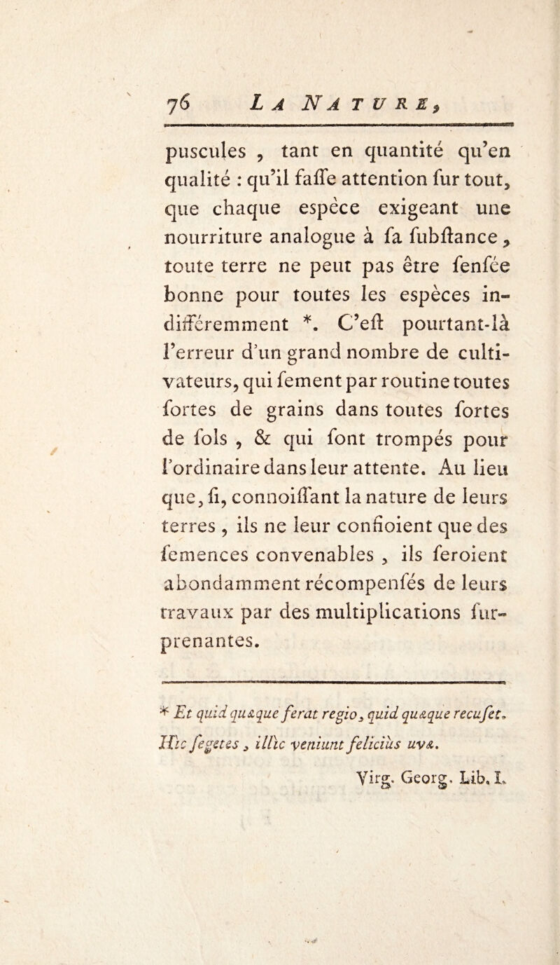 puscules , tant en quantité qu’en qualité : qu’il faffe attention fur tout, que chaque espèce exigeant une nourriture analogue à fa fubftance * toute terre ne peut pas être fenfée bonne pour toutes les espèces in¬ différemment *. C’eft pourtant-là l’erreur d'un grand nombre de culti¬ vateurs, qui fement par routine toutes fortes de grains dans toutes fortes de fols , & qui font trompés pour fordinaire dans leur attente. Au lieu que, fi, connoiffant la nature de leurs terres , ils ne leur connoient que des femences convenables , ils feroienî abondamment récompenfés de leurs travaux par des multiplications fur- prenantes. * Et quid qiuque ferat rtgïo> quid quAque recufet„ JTic fegetes illïc ventant felkius uva, Virg. Georg, Lib. L
