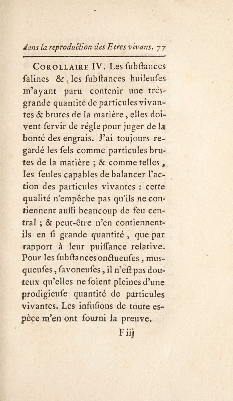 Corollaire IV. Lesfubftances falines & , les fubftances huileufes m’ayant paru contenir une très- grande quantité de particules vivan¬ tes & brutes de la matière, elles doi¬ vent fervir de régie pour juger de la bonté des engrais. J’ai toujours re¬ gardé les fels comme particules bru¬ tes de la matière ; & comme telles, les feules capables de balancer l’ac¬ tion des particules vivantes : cette qualité n’empêche pas qu’ils ne con¬ tiennent auffi beaucoup de feu cen¬ tral ; & peut-être n’en contiennent- ils en fi grande quantité , que par rapport à leur puiflance relative. Pour les fubftances on&ueufes , mus- queufes, favoneufes, il n’eft pas dou¬ teux qu’elles ne foient pleines d’une prodigieufe quantité de particules vivantes. Les infufions de toute es¬ pèce m’en ont fourni la preuve. F» • ® UJ
