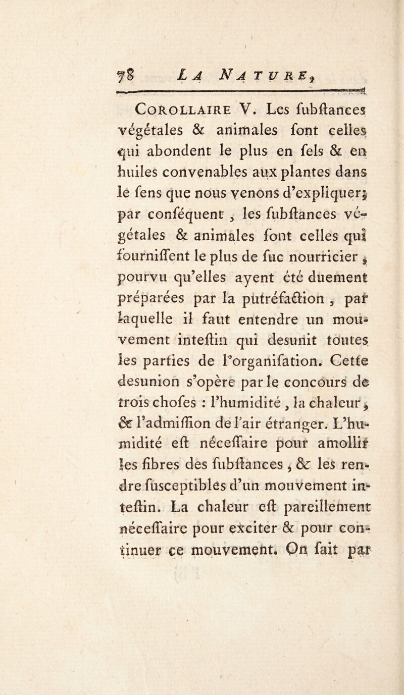 Corollaire V. Les fubftances végétales & animales font celles qui abondent le plus en fels & en huiles convenables aux plantes dans le fens que nous venons d’expliquer; par conféquent , les fubftances vé¬ gétales & animales font celles qui fourniffent le plus de fuc nourricier s pourvu qu’elles ayent été duement préparées par la putréfa&ion , par laquelle il faut entendre un mou¬ vement inteftin qui desunit toutes les parties de l’organifation. Cette desunion s’opère parle concours de trois chofes : l’humidité , la chaleur, & l’admiftion de l’air étranger. L’hu¬ midité eft néceftaire pour amollir Ses fibres des fubftances , & les ren¬ dre fusceptibles d’un mouvement in¬ teftin. La chaleur eft pareillement néceftaire pour exciter & pour con¬ tinuer ce mouvement. On fait par