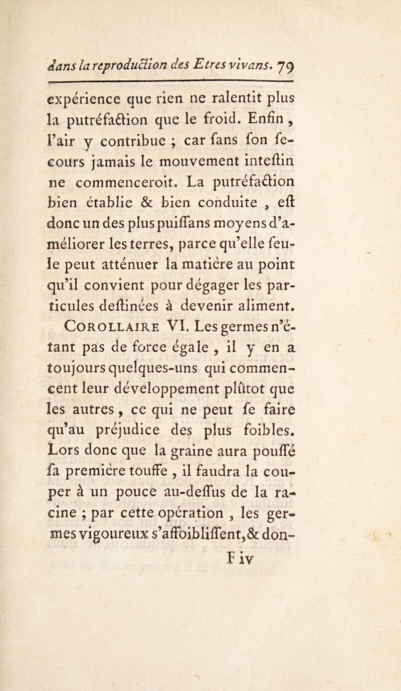C-III ■ ■ — ——— 1 111111 *——** ■ tm Tll expérience que rien ne ralentit plus la putréfaftion que le froid. Enfin , l’air y contribue ; car fans fon fe- cours jamais le mouvement inteftin 11e commenceroit. La putréfaéfion bien établie & bien conduite , eft donc un des plus puiffans moyens d’a¬ méliorer les terres, parce qu’elle feu¬ le peut atténuer la matière au point qu’il convient pour dégager les par¬ ticules deftinées à devenir aliment. Corollaire VI. Les germes n’é¬ tant pas de force égale , il y en a toujours quelques-uns qui commen¬ cent leur développement plutôt que les autres, ce qui ne peut fe faire qu’au préjudice des plus foibles. Lors donc que la graine aura pouffé fa première touffe , il faudra la cou¬ per â un pouce au-deffus de la ra¬ cine ; par cette opération , les ger¬ mes vigoureux s’affoibliffent,& don-