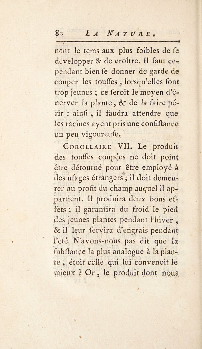 La Na jure. rient le tems aux plus folbles de fe développer & de croître. Il faut ce¬ pendant bien fe donner de garde de couper les touffes y lorsqu'elles font trop jeunes ; ce feroit le moyen d’é¬ nerver la plante, &r de la faire pé¬ rir : ainfi 5 il faudra attendre que les racines ayent pris une confiftance un peu vigoureufe. Corollaire VIL Le produit des touffes coupées ne doit point être détourné pour être employé à des ufages étrangers ; il doit demeu¬ rer au profit du champ auquel il ap¬ partient. Il produira deux bons ef¬ fets ; il garantira du froid le pied des jeunes plantes pendant Fhiver 9 & il leur fervira d'engrais pendant l’été. N'avons-nous pas dit que la fubfîance la plus analogue à la plan¬ te , éîoit celle qui lui convenoit le mieux ? Or . le produit dont nous \