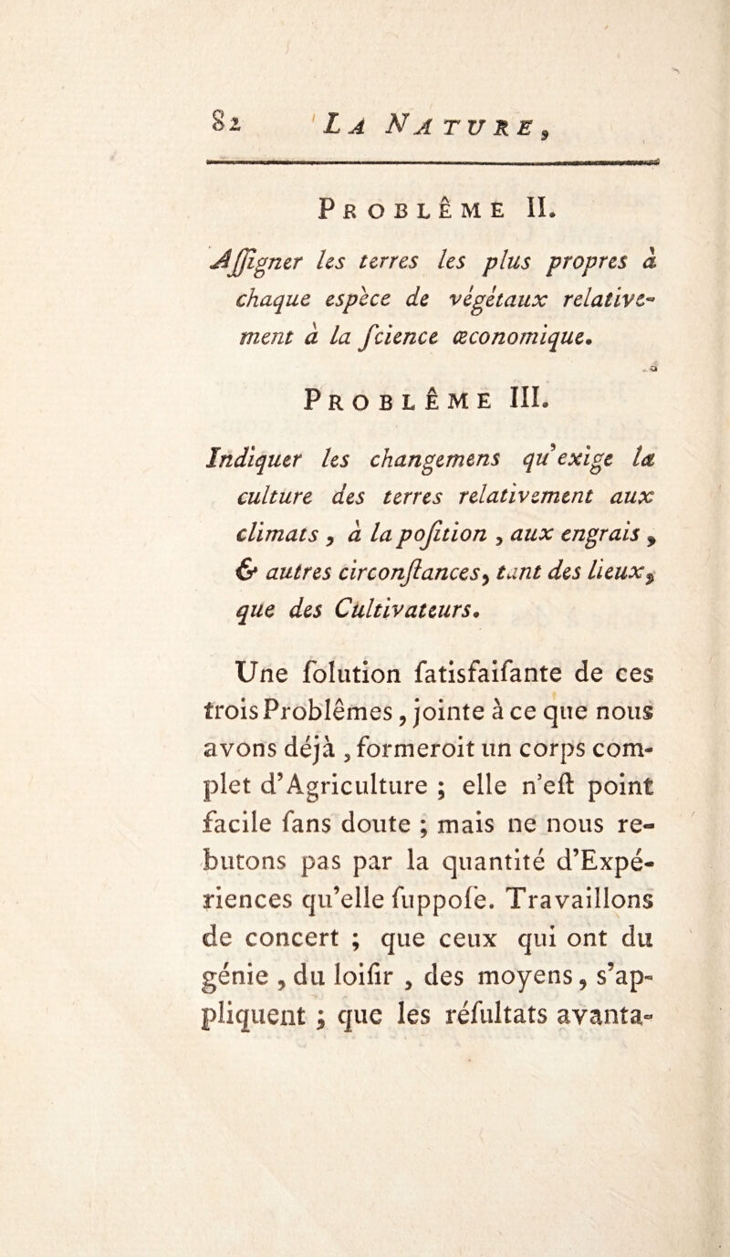 9 Problème IL JSJJîgner les terres les plus propres à chaque espece de végétaux relative« ment à la fcience économique. Problème III. Indiquer les changemens qu exige la culture des terres relativement aux climats 9 a la pofition , aux engrais f & autres circonfiancesy tant des lieuxP que des Cultivateurs. Une folution fatisfaifante de ces trois Problèmes, jointe à ce que nous avons déjà , formeroit un corps com¬ plet d’Agriculture ; elle n’eft point facile fans doute ; mais ne nous re¬ butons pas par la quantité d’Expé- riences qu’elle fuppofe. Travaillons de concert ; que ceux qui ont du génie , du loifir , des moyens 9 s’ap« pliquent ; que les résultats avanîa-