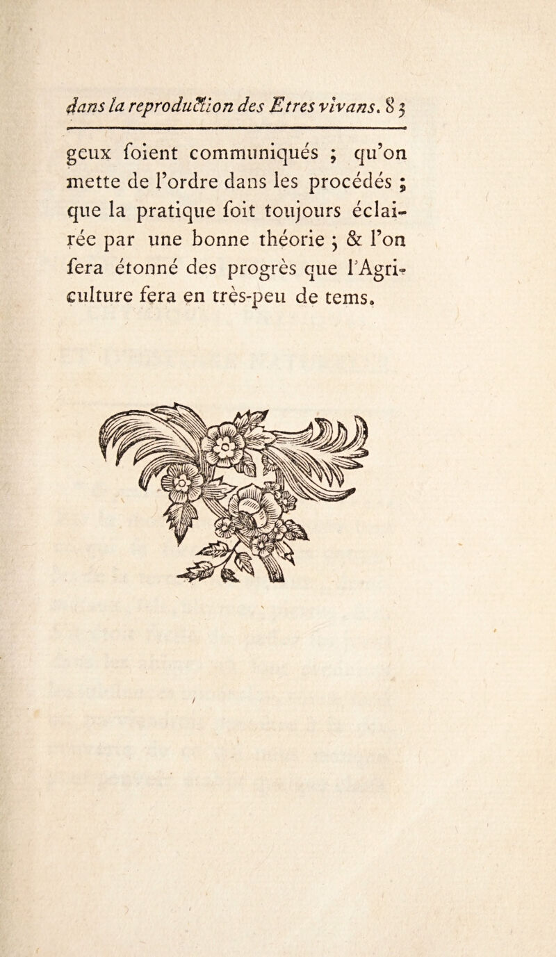 gcux foient communiqués ; qu’on mette de l’ordre dans les procédés ; que la pratique foit toujours éclai¬ rée par une bonne théorie \ & l’on fera étonné des progrès que fAgri» culture fera en très-peu de tems» /