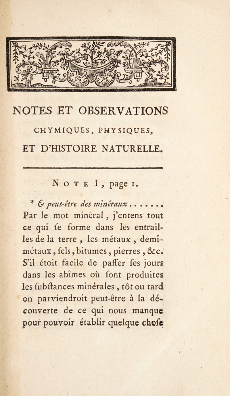 NOTES ET OBSERVATIONS CHYMIQUES, PHYSIQUES, ET D’HISTOIRE NATURELLE, Note \ , page i. '* & peut-être des minéraux.. . . . , « Par le mot minéral, j’entens tout ce qui fe forme dans les entrail¬ les de la terre , les métaux , demi- métaux , fels, bitumes, pierres , &c« S’il éîoit facile de paffer fes jours dans les abîmes où font produites les fubftances minérales , tôt ou tard on parviendrait peut-être à la dé¬ couverte de ce qui nous manque pour pouvoir établir quelque choie t