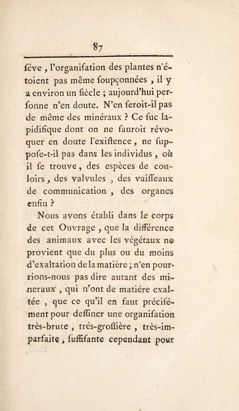 $7 «t fève , l’organifation des plantes n’é- toient pas même foupçonnées , il y a environ un fiécle ; aujourd’hui per- fonne n’en doute. N’en feroit-il pas de même des minéraux ? Ce fuc la- pidifique dont on ne fauroit révo¬ quer en doute l’exiflence, ne fup» pofe-t-il pas dans les individus , oit il fe trouve, des espèces de cou¬ loirs , des valvules , des vaifleaux de communication , des organes enfin ? Nous avons établi dans le corps de cet Ouvrage ? que la différence des animaux avec les végétaux ne provient que du plus ou du moins d’exaltation de la matière ; n’en pour¬ rions-nous pas dire autant des mi¬ néraux , qui n’ont de matière exal¬ tée , que ce qu’il en faut précifé- ment pour deffiner une organifation très-brute , très-groffière , très-im¬ parfaite , fuffifante cependant pour